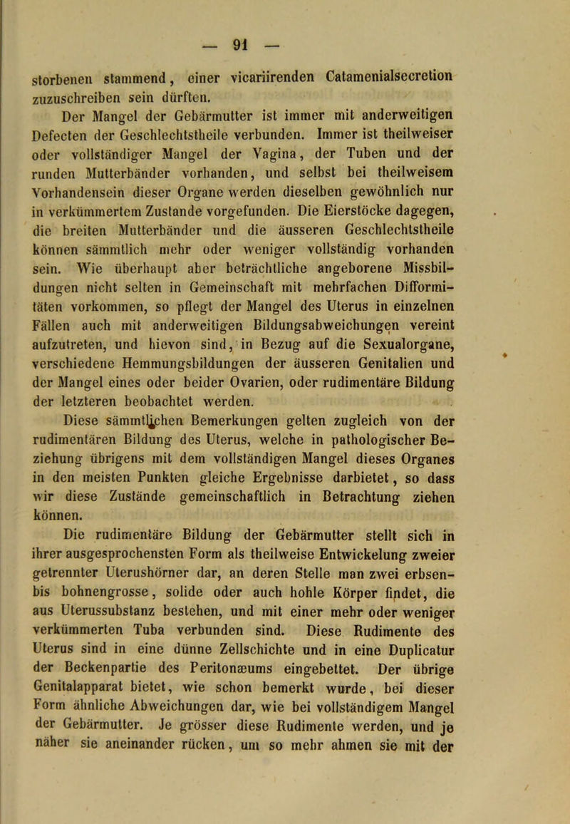 storbenen stammend, einer vicariirenden Catamenialsecretion zuzuschreiben sein dürften. Der Mangel der Gebärmutter ist immer mit anderweitigen Defecten der Geschlechtstheile verbunden. Immer ist theilweiser oder vollständiger Mangel der Vagina, der Tuben und der runden Mutterbänder vorhanden, und selbst bei theilweisem Vorhandensein dieser Organe werden dieselben gewöhnlich nur in verkümmertem Zustande vorgefunden. Die Eierstöcke dagegen, die breiten Mutterbänder und die äusseren Geschlechtstheile können sämmtlich mehr oder weniger vollständig vorhanden sein. Wie überhaupt aber beträchtliche angeborene Missbil- dungen nicht selten in Gemeinschaft mit mehrfachen Difformi- täten Vorkommen, so pflegt der Mangel des Uterus in einzelnen Fällen auch mit anderweitigen Bildungsabweichungen vereint aufzutreten, und hievon sind, in Bezug auf die Sexualorgane, verschiedene Hemmungsbildungen der äusseren Genitalien und der Mangel eines oder beider Ovarien, oder rudimentäre Bildung der letzteren beobachtet werden. Diese sämmtlichen Bemerkungen gelten zugleich von der rudimentären Bildung des Uterus, welche in pathologischer Be- ziehung übrigens mit dem vollständigen Mangel dieses Organes in den meisten Punkten gleiche Ergebnisse darbietet, so dass wir diese Zustände gemeinschaftlich in Betrachtung ziehen können. Die rudimentäre Bildung der Gebärmutter stellt sich in ihrer ausgesprochensten Form als theilweise Entwickelung zweier getrennter Uterushörner dar, an deren Stelle man zwei erbsen- bis bohnengrosse, solide oder auch hohle Körper findet, die aus Uterussubstanz bestehen, und mit einer mehr oder weniger verkümmerten Tuba verbunden sind. Diese Rudimente des Uterus sind in eine dünne Zellschichte und in eine Duplicatur der Beckenpartie des Peritonaeums eingebettet. Der übrige Genitalapparat bietet, wie schon bemerkt wurde, bei dieser Form ähnliche Abweichungen dar, wie bei vollständigem Mangel der Gebärmutter. Je grösser diese Rudimente werden, und je näher sie aneinander rücken, um so mehr ahmen sie mit der