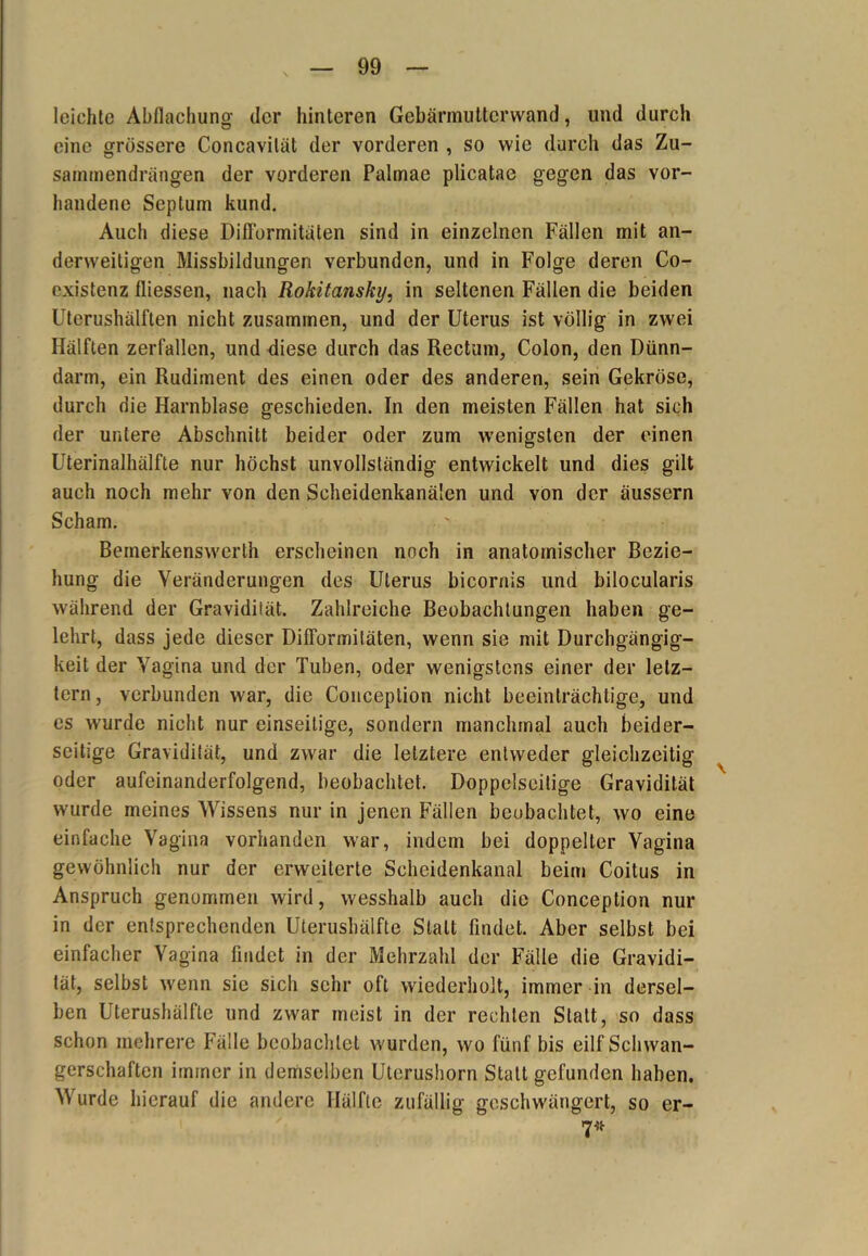 leichte Abflachung der hinteren Gebännutterwand, und durch eine grössere Concavilät der vorderen , so wie durch das Zu- sammendrängen der vorderen Palmae plicatae gegen das vor- handene Septum kund. Auch diese Diflbrmitäten sind in einzelnen Fällen mit an- derweitigen Missbildungen verbunden, und in Folge deren Co- existenz fliessen, nach Rokitansky, in seltenen Fällen die beiden Uterushälften nicht zusammen, und der Uterus ist völlig in zwei Hälften zerfallen, und diese durch das Rectum, Colon, den Dünn- darm, ein Rudiment des einen oder des anderen, sein Gekröse, durch die Harnblase geschieden. In den meisten Fällen hat sich der untere Abschnitt beider oder zum wenigsten der einen Uterinalhälfte nur höchst unvollständig entwickelt und dies gilt auch noch mehr von den Scheidenkanälen und von der äussern Scham. ' Bemerkenswerlh erscheinen noch in anatomischer Bezie- hung die Veränderungen des Uterus bicornis und bilocularis während der Gravidität. Zahlreiche Beobachtungen haben ge- lehrt, dass jede dieser Diflbrmitäten, wenn sie mit Durchgängig- keit der Vagina und der Tuben, oder wenigstens einer der letz- tem, verbunden war, die Conception nicht beeinträchtige, und es wurde nicht nur einseitige, sondern manchmal auch beider- seitige Gravidität, und zwar die letztere entweder gleichzeitig oder aufeinanderfolgend, beobachtet. Doppelseitige Gravidität wurde meines Wissens nur in jenen Fällen beobachtet, wo eine einfache Vagina vorhanden war, indem bei doppelter Vagina gewöhnlich nur der erweiterte Scheidenkanal beim Coitus in Anspruch genommen wird, wesshalb auch die Conception nur in der entsprechenden Uterushälfte Statt findet. Aber selbst bei einfacher Vagina findet in der Mehrzahl der Fälle die Gravidi- tät, selbst wenn sie sich sehr oft wiederholt, immer in dersel- ben Uterushälfte und zwar meist in der rechten Statt, so dass schon mehrere Fälle beobachtet wurden, wo fünf bis eilf Schwan- gerschaften immer in demselben Uterushorn Statt gefunden haben. W urde hierauf die andere Hälfte zufällig geschwängert, so er-