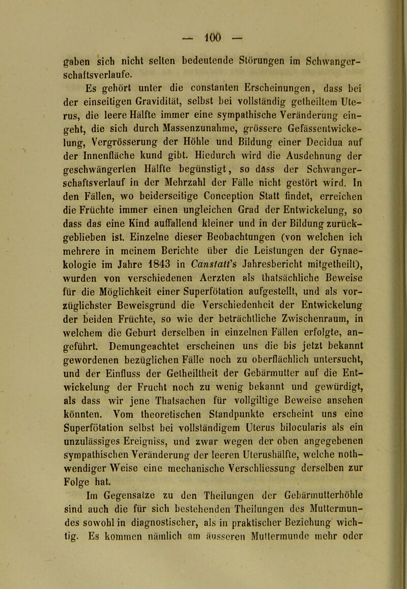 — 400 — gaben sich nicht selten bedeutende Störungen im Schwanger- schaltsverlaufe. Es gehört unter die constanten Erscheinungen, dass bei der einseitigen Gravidität, selbst bei vollständig getheillem Ute- rus, die leere Hälfte immer eine sympathische Veränderung ein- geht, die sich durch Massenzunahme, grössere Gefässentwicke- lung, Vergrösserung der Höhle und Bildung einer Decidua auf der Innenfläche kund gibt. Hiedurch wird die Ausdehnung der geschwängerten Hälfte begünstigt, so dass der Schwanger- schaftsverlauf in der Mehrzahl der Fälle nicht gestört wird. In den Fällen, wo beiderseitige Conception Statt findet, erreichen die Früchte immer einen ungleichen Grad der Entwickelung, so dass das eine Kind auffallend kleiner und in der Bildung zurück- geblieben ist. Einzelne dieser Beobachtungen (von welchen ich mehrere in meinem Berichte über die Leistungen der Gynae- kologie im Jahre 1843 in Canstatt’s Jahresbericht mitgetheilt), wurden von verschiedenen Aerzten als thatsächliche Beweise für die Möglichkeit einer Superfötation aufgestellt, und als vor- züglichster Beweisgrund die Verschiedenheit der Entwickelung der beiden Früchte, so wie der beträchtliche Zwischenraum, in welchem die Geburt derselben in einzelnen Fällen erfolgte, an- geführt. Demungeachtet erscheinen uns die bis jetzt bekannt gewordenen bezüglichen Fälle noch zu oberflächlich untersucht, und der Einfluss der Gelheiltheit der Gebärmutter auf die Ent- wickelung der Frucht noch zu wenig bekannt und gewürdigt, als dass wir jene Thalsachen für vollgiltige Beweise ansehen könnten. Vom theoretischen Standpunkte erscheint uns eine Superfötation selbst bei vollständigem Uterus bilocularis als ein unzulässiges Ereigniss, und zwar wegen der oben angegebenen sympathischen Veränderung der leeren Uterushälfte, welche noth- wendiger Weise eine mechanische Verschliessung derselben zur Folge hat. Im Gegensätze zu den Theilungen der Gebärmutterhöhle sind auch die für sich bestehenden Theilungen des Muttermun- des sowohl in diagnostischer, als in praktischer Beziehung wich- tig. Es kommen nämlich am äusseren Muttermunde mehr oder