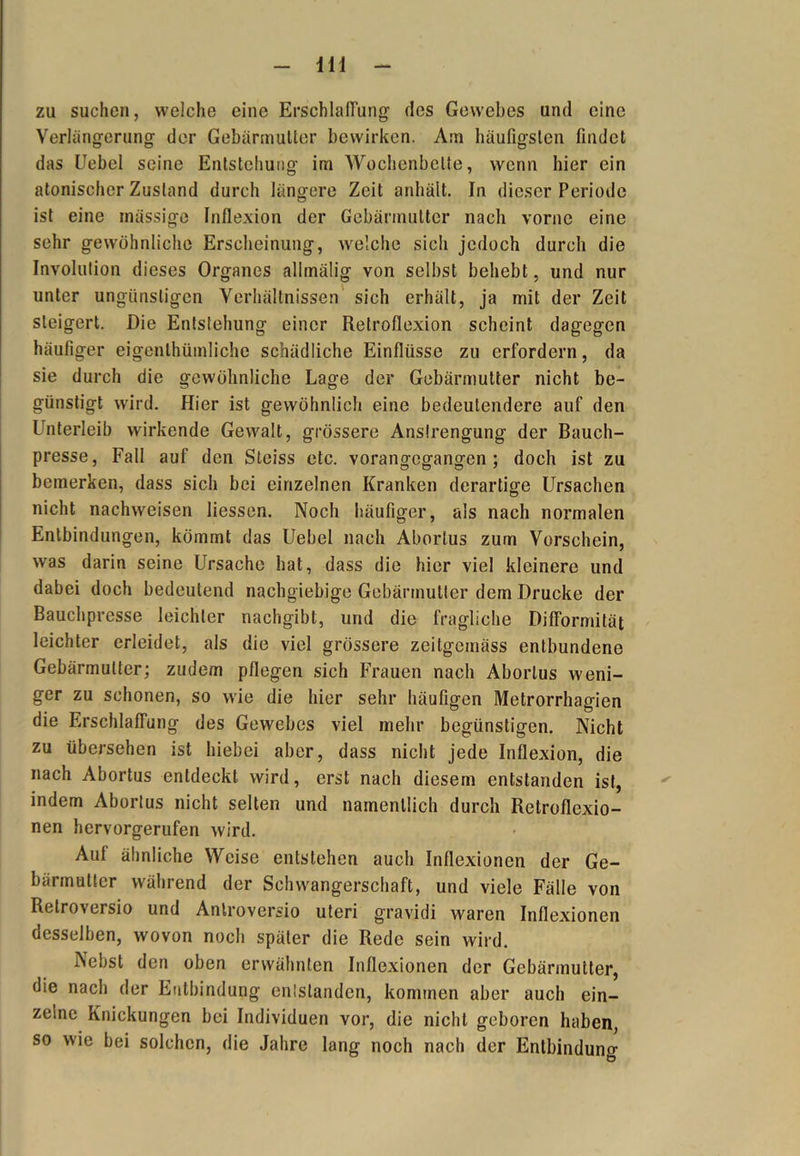 m zu suchen, welche eine Erschlaffung des Gewebes und eine Verlängerung der Gebärmutter bewirken. Am häufigsten findet das Uebel seine Entstehung irn Wochenbette, wenn liier ein atonischer Zustand durch längere Zeit anhält. In dieser Periode ist eine massige Inflexion der Gebärmutter nach vorne eine sehr gewöhnliche Erscheinung, welche sich jedoch durch die Involution dieses Organes alimälig von selbst behebt, und nur unter ungünstigen Verhältnissen sich erhält, ja mit der Zeit steigert. Die Entstehung einer Retroflexion scheint dagegen häufiger eigentümliche schädliche Einflüsse zu erfordern, da sie durch die gewöhnliche Lage der Gebärmutter nicht be- günstigt wird. Hier ist gewöhnlich eine bedeutendere auf den Unterleib wirkende Gewalt, grössere Anstrengung der Bauch- presse, Fall auf den Steiss etc. vorangegangen ; doch ist zu bemerken, dass sich bei einzelnen Kranken derartige Ursachen nicht nachweisen liessen. Noch häufiger, als nach normalen Entbindungen, kömmt das Uebel nach Aborlus zum Vorschein, was darin seine Ursache hat, dass die hier viel kleinere und dabei doch bedeutend nachgiebige Gebärmutter dem Drucke der Bauchpresse leichter nachgibt, und die fragliche Difformität leichter erleidet, als die viel grössere zeitgeinäss entbundene Gebärmutter; zudem pflegen sich Frauen nach Aborlus weni- ger zu schonen, so wie die hier sehr häufigen Metrorrhagien die Erschlaffung des Gewebes viel mehr begünstigen. Nicht zu übersehen ist hiebei aber, dass nicht jede Inflexion, die nach Aborlus entdeckt wird, erst nach diesem entstanden ist, indem Aborlus nicht selten und namentlich durch Retroflexio- nen hervorgerufen wird. Aul ähnliche Weise entstehen auch Inflexionen der Ge- bärmutter während der Schwangerschaft, und viele Fälle von Retroversio und Anlroversio Uteri gravidi waren Inflexionen desselben, wovon noch später die Rede sein wird. Nebst den oben erwähnten Inflexionen der Gebärmutter, die nach der Entbindung entstanden, kommen aber auch ein- zelne Knickungen bei Individuen vor, die nicht geboren haben, so wie bei solchen, die Jahre lang noch nach der Entbindung