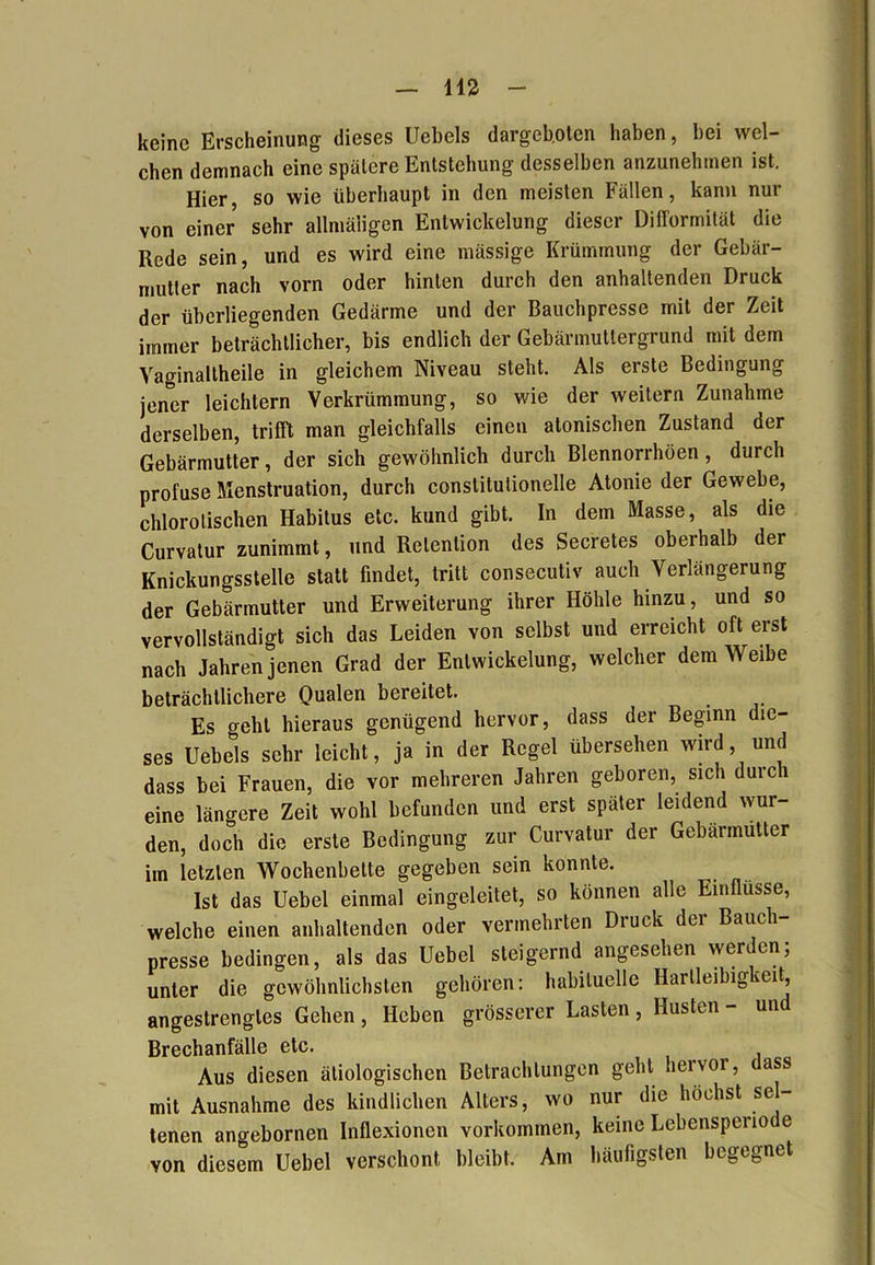 keine Erscheinung dieses Uebels dargeb.otcn haben, bei wel- chen demnach eine spätere Entstehung desselben anzunehmen ist. Hier, so wie überhaupt in den meisten Fällen, kann nur von einer sehr allmäligen Entwickelung dieser Difformität die Rede sein, und es wird eine massige Krümmung der Gebär- mutter nach vorn oder hinten durch den anhaltenden Druck der überliegenden Gedärme und der Bauchpresse mit der Zeit immer beträchtlicher, bis endlich der Gebärmuttergrund mit dem Vaginaltheile in gleichem Niveau steht. Als erste Bedingung jener leichtern Verkrümmung, so wie der weitern Zunahme derselben, trifft man gleichfalls einen atonischen Zustand der Gebärmutter, der sich gewöhnlich durch Blennorrhüen, durch profuse Menstruation, durch conslitutionelle Atonie der Gewebe, chlorolischen Habitus etc. kund gibt. In dem Masse, als die Curvatur zunimmt, und Retention des Secretes obeihalb der Knickungsstelle statt findet, tritt consecutiv auch Verlängerung der Gebärmutter und Erweiterung ihrer Höhle hinzu, und so vervollständigt sich das Leiden von selbst und erreicht oft erst nach Jahren jenen Grad der Entwickelung, welcher dem Weibe beträchtlichere Qualen bereitet. Es geht hieraus genügend hervor, dass der Beginn die- ses Uebels sehr leicht, ja in der Regel übersehen wird, und dass bei Frauen, die vor mehreren Jahren geboren, sich durch eine längere Zeit wohl befunden und erst später leidend wur- den, doch die erste Bedingung zur Curvatur der Gebärmutter im letzten Wochenbette gegeben sein konnte. Ist das Uebel einmal eingeleitet, so können alle Einflüsse, welche einen anhaltenden oder vermehrten Druck der Bauch- presse bedingen, als das Uebel steigernd angesehen werden; unter die gewöhnlichsten gehören: habituelle Hartleibig veit, angestrengtes Gehen, Heben grösserer Lasten, Husten- un Brechanfälle etc. Aus diesen ätiologischen Betrachtungen geht hervor, dass mit Ausnahme des kindlichen Alters, wo nur die höchst sei- tenen angebornen Inflexionen Vorkommen, keine Lebenspeno e von diesem Uebel verschont bleibt. Am häufigsten begegnet