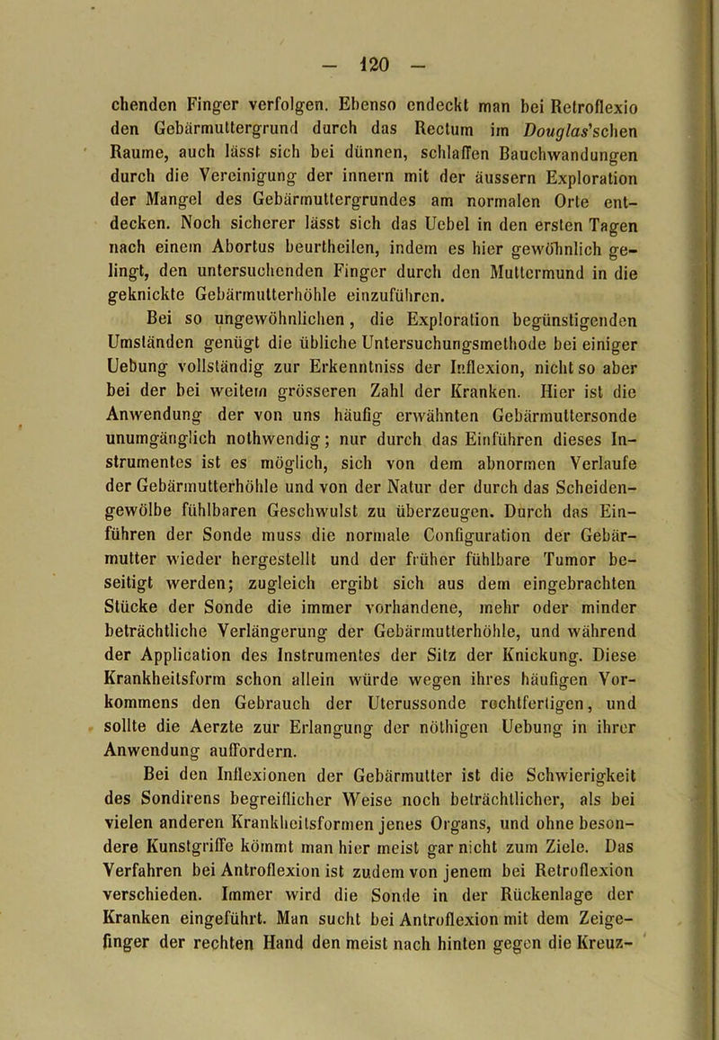 chendcn Finger verfolgen. Ebenso endeckt man bei Retroflexio den Gebärmuttergrund durch das Rectum im Douglas'schen Raume, auch lässt sich bei dünnen, schlaffen Bauchwandungen durch die Vereinigung der innern mit der äussern Exploration der Mangel des Gebärmuttergrundes am normalen Orte ent- decken. Noch sicherer lässt sich das Uebel in den ersten Tagen nach einem Abortus beurtheilen, indem es hier gewöhnlich ge- lingt, den untersuchenden Finger durch den Muttermund in die geknickte Gebärmutterhöhle einzuführen. Bei so ungewöhnlichen, die Exploration begünstigenden Umständen genügt die übliche Untersuchungsmethode bei einiger Uebung vollständig zur Erkenntniss der Inflexion, nicht so aber bei der bei weitem grösseren Zahl der Kranken. Hier ist die Anwendung der von uns häufig erwähnten Gebärmuttersonde unumgänglich nothwendig; nur durch das Einführen dieses In- strumentes ist es möglich, sich von dem abnormen Verlaufe der Gebärmutterhöhle und von der Natur der durch das Scheiden- gewölbe fühlbaren Geschwulst zu überzeugen. Durch das Ein- führen der Sonde muss die normale Configuration der Gebär- mutter wieder hergestellt und der früher fühlbare Tumor be- seitigt werden; zugleich ergibt sich aus dem eingebrachten Stücke der Sonde die immer vorhandene, mehr oder minder beträchtliche Verlängerung der Gebärmutterhöhle, und während der Application des Instrumentes der Sitz der Knickung. Diese Krankheilsform schon allein würde wegen ihres häufigen Vor- kommens den Gebrauch der Uterussonde rochtfertigen, und sollte die Aerzte zur Erlangung der nöthigen Uebung in ihrer Anwendung auffordern. Bei den Inflexionen der Gebärmutter ist die Schwierigkeit des Sondirens begreiflicher Weise noch beträchtlicher, als bei vielen anderen Krankheitsformen jenes Organs, und ohne beson- dere Kunstgriffe kömmt man hier meist gar nicht zum Ziele. Das Verfahren bei Antroflexion ist zudem von jenem bei Retroflexion verschieden. Immer wird die Sonde in der Rückenlage der Kranken eingeführt. Man sucht bei Antroflexion mit dem Zeige- finger der rechten Hand den meist nach hinten gegen die Kreuz-