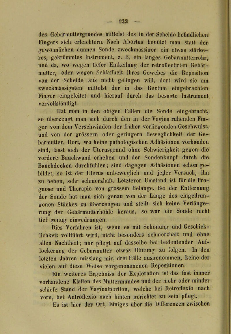 des Gebärmuttergrundes mittelst des in der Scheid«; befindlichen Fingers sich erleichtern. Nach Abortus benützt man statt der gewöhnlichen dünnen Sonde zweckmässiger ein etwas stärke- res, gekrümmtes Instrument, z. B. ein langes Gebännutterrohr, und da, wo wegen tiefer Einkeilung der retroflectirten Gebär- mutter, oder wegen Schlaffheit ihres Gewebes die Reposition von der Scheide aus nicht gelingen will, dort wdrd sie am zweckmässigsten mittelst der in das Rectum eingebrachlen Finger eingeleitet und hierauf durch das besagte Instrument vervollständigt. Hat man in den obigen Fällen die Sonde eingebracht, so überzeugt man sich durch den in der Vagina ruhenden Fin- ger von dem Verschwinden der früher vorliegenden Geschwulst, und von der grossem oder geringem Beweglichkeit der Ge- bärmutter. Dort, wo keine pathologischen Adhäsionen vorhanden sind, lässt sich der Uterusgrund ohne Schwierigkeit gegen die vordere Bauchwand erheben und der Sondenknopf durch die Bauchdecken durchfühlen; sind dagegen Adhäsionen schon ge- bildet, so ist der Uterus unbeweglich und jejler Versuch, ihn zu heben, sehr schmerzhaft. Letzterer Umstand ist für die Pro- gnose und Therapie von grossem Belange. Bei der Entfernung der Sonde hat man sich genau von der Länge des eingedrun- genen Stückes zu überzeugen und stellt sich keine Verlänge- rung der Gebärmutterhöhle heraus, so war die Sonde nicht tief genug eingedrungen. Dies Verfahren ist, wenn es mit Schonung und Geschick- lichkeit vollführt wird, nicht besonders schmerzhaft und ohne allen Nachtheil; nur pflegt auf dasselbe bei bedeutender Auf- lockerung der Gebärmutter etwas Blutung zu folgen. In den letzten Jahren misslang mir, drei Fälle ausgenommen, keine der vielen auf diese Weise vorgenommenen Repositionen. Ein weiteres Ergebniss der Exploration ist das fast immer vorhandene Klaffen des Muttermundes und der mehr oder minder schiefe Stand der Vaginalportion, welche bei Retroflexio nach vorn, bei Antroflexio nach hinten gerichtet zu sein pflegt. Es ist hier der Ort, Einiges über die Differenzen zwischen