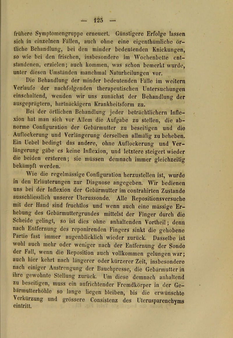 frühere Symptomengruppe erneuert. Günstigere Erfolge lassen sich in einzelnen Fällen, auch ohne eine eigentümliche ör- tliche Behandlung, bei den minder bedeutenden Knickungen, so wie bei den frischen, insbesondere im Wochenbette ent- standenen, erzielen; auch kommen, was schon bemerkt wurde, unter diesen Umständen manchmal Naturheilungen vor. Die Behandlung der minder bedeutenden Fälle im weitern Verlaufe der nachfolgenden therapeutischen Untersuchungen einschaltend, wenden wir uns zunächst der Behandlung der ausgeprägtem, hartnäckigem Krankheitsform zu. Bei der örtlichen Behandlung jeder beträchtlichem Infle- xion hat man sich vor Allem die Aufgabe zu stellen, die ab- norme Configuration der Gebärmutter zu beseitigen und die Auflockerung und Verlängerung derselben allmälig zu beheben. Ein Uebel bedingt das andere, ohne Auflockerung und Ver- längerung gäbe es keine Inflexion, und letztere steigert wieder die beiden ersteren; sie müssen demnach immer gleichzeitig bekämpft werden. Wie die regelmässige Configuration herzustellen ist, wurde in den Erläuterungen zur Diagnose angegeben. Wir bedienen uns bei der Inflexion der Gebärmutter im contrahirten Zustande ausschliesslich unserer Uterussonde. Alle Repositionsversuche mit der Hand sind fruchtlos und wenn auch eine mässige Er- hebung des Gebärmuttergrundes mittelst der Finger durch die Scheide gelingt, so ist dies ohne anhaltenden Vortheil; denn nach Entfernung des reponirenden Fingers sinkt die gehobene Partie fast immer augenblicklich wieder zurück. Dasselbe ist wohl auch mehr oder weniger nach der Entfernung der Sonde der Fall, wenn die Reposition auch vollkommen gelungen war; auch hier kehrt nach längerer oder kürzerer Zeit, insbesondere nach einiger Anstrengung der Bauchpresse, die Gebärmutter in ihre gewohnte Stellung zurück. Um diese demnach anhaltend zu beseitigen, muss ein aufrichlender Fremdkörper in der Ge- bärmutterhöhle so lange liegen bleiben, bis die erwünschte Verkürzung und grössere Consistenz des Uterusparenchyms eintritt.