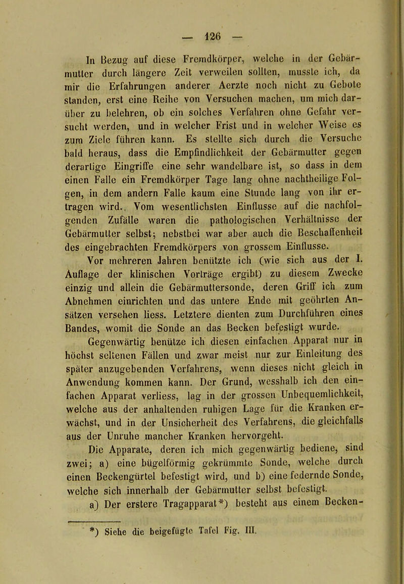 In Bezug auf diese Fremdkörper, welehe in der Gebär- mutter durch längere Zeit verweilen sollten, musste ich, da mir die Erfahrungen anderer Aerzte noch nicht zu Gebote standen, erst eine Reihe von Versuchen machen, um mich dar- über zu belehren, ob ein solches Verfahren ohne Gefahr ver- sucht werden, und in welcher Frist und in welcher Weise es zum Ziele führen kann. Es stellte sich durch die Versuche bald heraus, dass die Empfindlichkeit der Gebärmutter gegen derartige Eingriffe eine sehr wandelbare ist, so dass in dem einen Falle ein Fremdkörper Tage lang ohne nachtheilige Fol- gen, in dem andern Falle kaum eine Stunde lang von ihr er- tragen wird. Vom wesentlichsten Einflüsse auf die nachfol- genden Zufälle waren die pathologischen Verhältnisse der Gebärmutter selbst; nebstbei war aber auch die Beschaffenheit des eingebrachten Fremdkörpers von grossem Einflüsse. Vor mehreren Jahren benützte ich (wie sich aus der I. Auflage der klinischen Vorträge ergibt) zu diesem Zwecke einzig und allein die Gebärmuttersonde, deren Griff ich zum Abnehmen einrichten und das untere Ende mit geöhrten An- sätzen versehen liess. Letztere dienten zum Durchführen eines Bandes, womit die Sonde an das Becken befestigt wurde. Gegenwärtig benütze ich diesen einfachen Apparat nur in höchst seltenen Fällen und zwar meist nur zur Einleitung des später anzugebenden Verfahrens, wenn dieses nicht gleich in Anwendung kommen kann. Der Grund, wesshalb ich den ein- fachen Apparat verliess, lag in der grossen Unbequemlichkeit, welche aus der anhaltenden ruhigen Lage für die Kranken er- wächst, und in der Unsicherheit des Verfahrens, die gleichfalls aus der Unruhe mancher Kranken hervorgeht. Die Apparate, deren ich mich gegenwärtig bediene, sind zwei; a) eine bügelförmig gekrümmte Sonde, welche durch einen Beckengürtel befestigt wird, und b) eine federnde Sonde, welche sich innerhalb der Gebärmutter selbst befestigt. a) Der erstere Tragapparat*) besteht aus einem Becken- *) Siehe die beigefügte Tafel Fig. III.