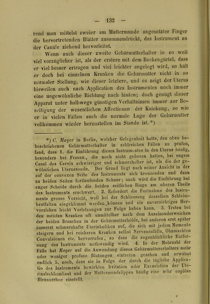 rend man mittelst zweier am Muttermunde angesetzter Finger die liervorlretenden Blätter zusammendrückt, das Instrument an der Canüle ziehend hervorleitet. Wenn auch dieser zweite Gebärmutterhalter in so weit viel vorzüglicher ist, als der erstere mit dem Beckengürlel, dass er viel besser ertragen und viel leichter angelegt wird, so hält er doch bei einzelnen Kranken die Gebärmutter nicht in so normaler Stellung, wie dieser letztere, und es zeigt der Uterus bisweilen auch nach Application des Instrumentes noch immer eine ungewöhnliche Richtung nach hinten; doch genügt dieser Apparat unter halbwegs günstigen Verhältnissen immer zur Be- seitigung der wesentlichen Affeclionen der Knickung, so wie er in vielen Fällen auch die normale Lage der Gebärmutter vollkommen wieder herzustellen im Stande ist. ) *) C. Mayer in Berlin, welcher Gelegenheit halte, den oben be- heschriebenen Gebärmutterhalter in zahlreichen Fällen zu prüfen, fand, dass 1. die Einführung dieses Instrumentes in den Uterus häufig, besonders bei Frauen, die noch nicht geboren hatten, bei engem Canal des Cervix schwieriger und schmerzhafter ist, als die der ge- wöhnlichen Uterussonde. Der Grund liegt nach seiner Ansicht in der auf der convexen Seite des Instruments sich kreuzenden und dann zu beiden Seiten fortlaufenden Schnur; auch wird die Einführung bei enger Scheide durch die beiden seitlichen Ringe am oberen Theile des Instruments erschwert. 2. Erfordert die Fortnahme des Instru- ments grosse Vorsicht, weit bei der Schliessung desselben Schleim- hautfalten eingeklemmt werden .können und ein unvorsichtiges Her- vorziehen leicht Verletzungen zur Folge haben kann. 3. Treten bei den meisten Kranken oft unmittelbar nach dem Auseinanderweichen der beiden Branchen in der Gebärmutterhöhle, bei anderen erst später äusserst schmerzhafte Uterinkoliken auf, die sich mit jedem Momente steigern und bei reizbaren Kranken selbst Kervenzufälle, Ohnmächten Convulsionen etc. hervorrufen, so dass die augenblickliche Entfei — nung des Instruments nothwendig wird. 4. In der Mehrzahl der Fälle hat Mayer auf die Anwendung dieses Gebärmultererhalters mehr oder weniger profuse Blutungen einlreten gesehen und erwähnt endlich 5. noch, dass sie in Folge der durch die tägliche Applica- tio des Instruments bewirkten Irritation oder Excoriation der Ute- rinalschleimhaut und der Muttermundslippen häufig eine sehr copiose Blennorrhoe einstellt,