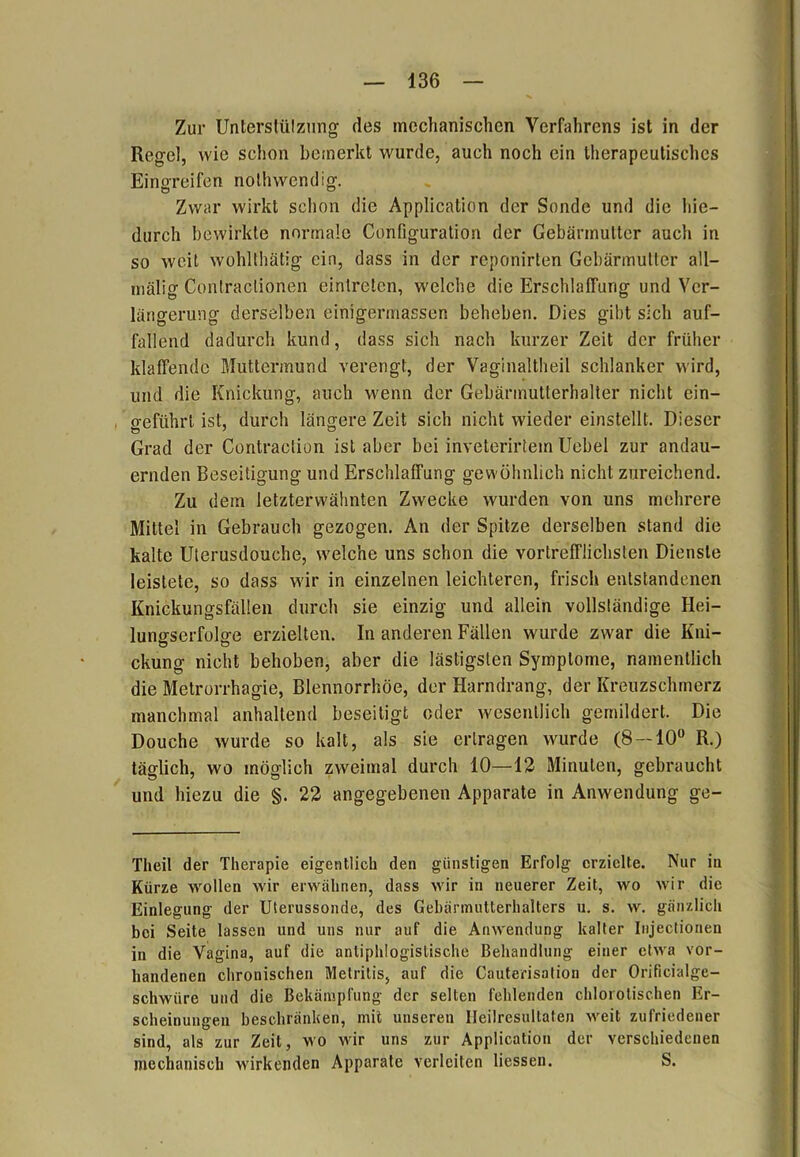 Zur Unterstützung des mechanischen Verfahrens ist in der Regel, wie schon bemerkt wurde, auch noch ein therapeutisches Eingreifen nothwendig. Zwar wirkt schon die Application der Sonde und die hie- durch bewirkte normale Configuration der Gebärmutter auch in so weit wohlthätig ein, dass in der reponirten Gebärmutter all— mälig Contraclionen eintreten, welche die Erschlaffung und Ver- längerung derselben einigermassen beheben. Dies gibt sich auf- fallend dadurch kund, dass sich nach kurzer Zeit der früher klaffende Muttermund verengt, der Vaginaltheil schlanker wird, und die Knickung, auch wenn der Gebärmutterhalter nicht ein- geführt ist, durch längere Zeit sich nicht wieder einstellt. Dieser Grad der Contractiun ist aber bei inveterirtem Uebei zur andau- ernden Beseitigung und Erschlaffung gewöhnlich nicht zureichend. Zu dem letzterwähnten Zwecke wurden von uns mehrere Mittel in Gebrauch gezogen. An der Spitze derselben stand die kalte Uterusdouche, welche uns schon die vortrefflichsten Dienste leistete, so dass wir in einzelnen leichteren, frisch entstandenen Knickungsfällen durch sie einzig und allein vollständige Hei- lungserfolge erzielten. In anderen Fällen wurde zwar die Kni- ckung nicht behoben, aber die lästigsten Symptome, namentlich die Metrorrhagie, Blennorrhoe, der Harndrang, der Kreuzschmerz manchmal anhaltend beseitigt oder wesentlich gemildert. Die Douehe wurde so kalt, als sie ertragen wurde (8 — 10° R.) tätlich, wo möglich zweimal durch 10—12 Minuten, gebraucht und hiezu die §. 22 angegebenen Apparate in Anwendung ge- Tlieil der Therapie eigentlich den günstigen Erfolg erzielte. Nur in Kürze wollen wir erwähnen, dass wir in neuerer Zeit, wo wir die Einlegung der Uterussonde, des Gebärmutterhalters u. s. w. gänzlich bei Seite lassen und uns nur auf die Anwendung kalter Injectionen in die Vagina, auf die antiphlogistische Behandlung einer etwa vor- handenen chronischen Melrilis, auf die Cauterisation der Orificialge- schwiire und die Bekämpfung der selten fehlenden chlorotisehen Er- scheinungen beschränken, mit unseren Ileilresnllaten weit zufriedener sind, als zur Zeit, wo Mur uns zur Application der verschiedenen mechanisch wirkenden Apparate verleiten Hessen. S.