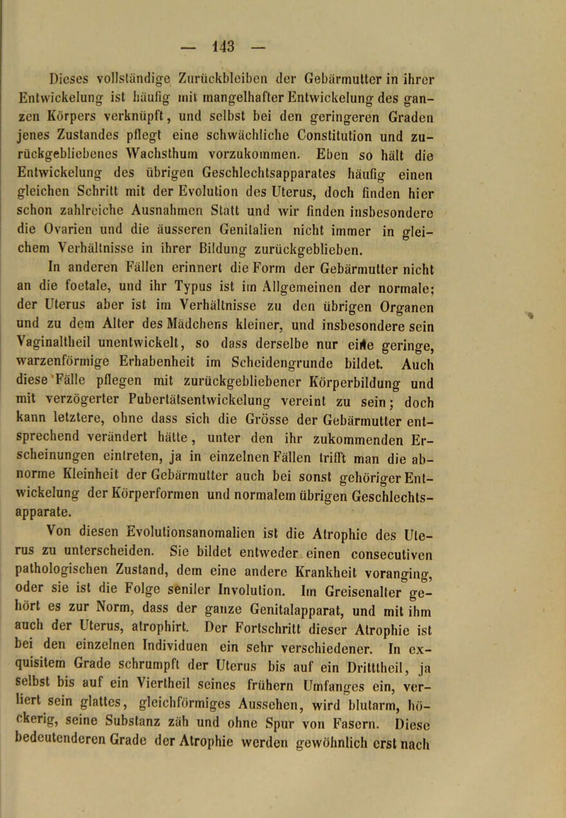 Dieses vollständige Zurückbleiben der Gebärmutter in ihrer Entwickelung ist häufig mit mangelhafter Entwickelung des gan- zen Körpers verknüpft, und selbst bei den geringeren Graden jenes Zustandes pflegt eine schwächliche Constitution und zu- rückgebliebenes Wachsthum vorzukommen. Eben so hält die Entwickelung des übrigen Geschlechtsapparates häufig einen gleichen Schritt mit der Evolution des Uterus, doch finden hier schon zahlreiche Ausnahmen Statt und wir finden insbesondere die Ovarien und die äusseren Genitalien nicht immer in glei- chem Verhältnisse in ihrer Bildung zurückgeblieben. In anderen Fällen erinnert die Form der Gebärmutter nicht an die foetale, und ihr Typus ist im Allgemeinen der normale; der Uterus aber ist im Verhältnisse zu den übrigen Organen und zu dem Alter des Mädchens kleiner, und insbesondere sein Vaginaltheil unentwickelt, so dass derselbe nur eilte geringe, warzenförmige Erhabenheit im Scheidengrunde bildet. Auch diese Fälle pflegen mit zurückgebliebener Körperbildung und mit verzögerter Pubertätsentwickelung vereint zu sein; doch kann letztere, ohne dass sich die Grösse der Gebärmutter ent- sprechend verändert hätte, unter den ihr zukommenden Er- scheinungen einlreten, ja in einzelnen Fällen trifft man die ab- norme Kleinheit der Gebärmutter auch bei sonst gehöriger Ent- wickelung der Körperformen und normalem übrigen Geschlechts- apparate. Von diesen Evolutionsanomalien ist die Atrophie des Ute- rus zu unterscheiden. Sie bildet entweder einen consecutiven pathologischen Zustand, dem eine andere Krankheit voranging, oder sie ist die Folge seniler Involution. Im Greisenalter ge- hört es zur Norm, dass der ganze Genitalapparat, und mit ihm auch der Uterus, atrophirt. Der Fortschritt dieser Atrophie ist bei den einzelnen Individuen ein sehr verschiedener. In ex- quisitem Grade schrumpft der Uterus bis auf ein Dritttheil, ja selbst bis auf ein Viertheil seines frühem Umfanges ein, ver- liert sein glattes, gleichförmiges Aussehen, wird blutarm, hö- ckerig, seine Substanz zäh und ohne Spur von Fasern. Diese bedeutenderen Grade der Atrophie werden gewöhnlich erst nach