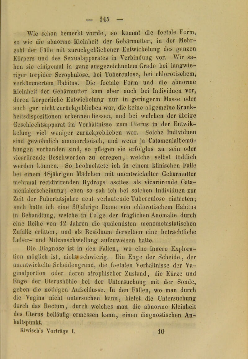 Wie schon bemerkt wurde, so kommt die foetale Form, so wie die abnorme Kleinheit der Gebärmutter, in der Mehr- zahl der Fälle mit zurückgebliebener Entwickelung des ganzen Körpers und des Sexualapparates in Verbindung vor. Wir sa- hen sie einigemal in ganz ausgezeichnetem Grade bei langwie- riger torpider Scrophulose, bei Tuberculose, bei chlorotischem, verkümmertem Habitus. Die foetale Form und die abnorme Kleinheit der Gebärmutter kam aber auch bei Individuen vor, deren körperliche Entwickelung nur in geringerm Masse oder auch gar nicht zurückgeblieben war, die keine allgemeine Krank- heitsdispositionen erkennen Hessen, und bei welchen der übrige Geschlechtsappnrat im Verhältnisse zum Uterus in der Entwik- kelung viel weniger zurückgeblieben war. Solche Individuen sind gewöhnlich amenorrhoisch, und wenn ja Calamenialbemü- hungen vorhanden sind, so pflegen sie erfolglos zu sein oder vicariirende Beschwerden zu erregen, welche selbst lödtlich werden können. So beobachtete ich in einem klinischen Falle bei einem 18jährigen Mädchen mit unentwickelter Gebärmutter mehrmal recidivirenden Hydrops ascites als vicariirende Cata- menialerscheinung; eben so sah ich bei solchen Individuen zur Zeit der Pubertätsjahre acut verlaufende Tuberculose eintreten; auch hatte ich eine 30jährige Dame von chlorotischem Habitus in Behandlung, welche in Folge der fraglichen Anomalie durch eine Reihe von 12 Jahren die quälendsten inenometastalischen Zufälle erlitten, und als Residuum derselben eine beträchtliche Leber- und Milzanschwellung aufzuweisen halte. Die Diagnose ist in den Fällen, wo eine innere Explora- tion möglich ist, nicht« schwierig. Die Enge der Scheide, der unentwickelte Scheidengrund, die foelalen Verhältnisse der Va- ginalporlion oder deren atrophischer Zustand, die Kürze und Enge der Uterushöhle bei der Untersuchung mit der Sonde, geben die nöthigen Aufschlüsse. In den Fällen, wo man durch die Vagina nicht untersuchen kann, bietet die Untersuchung durch das Rectum, durch welches man die abnorme Kleinheit des Uterus beiläufig ermessen kann, einen diagnostischen An- haltspunkt. Kiwisch’s Vorträge I. 10