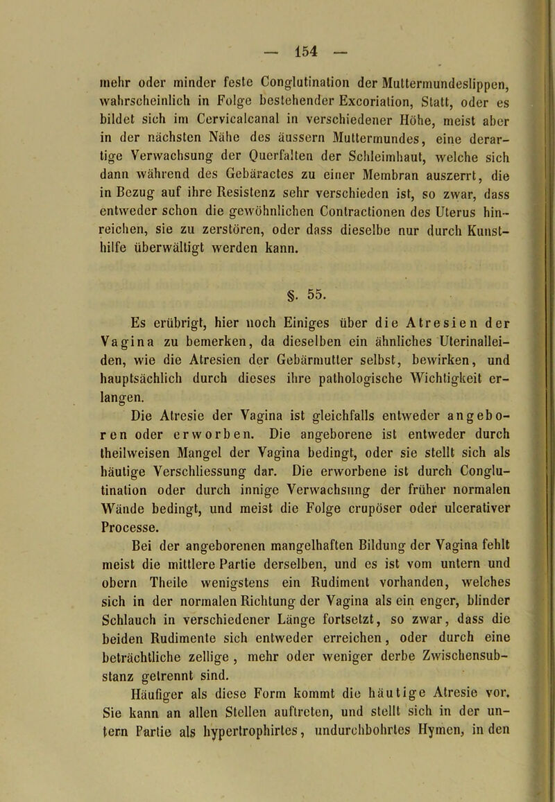 inehr oder minder feste Conglutination der Muttermundeslippen, wahrscheinlich in Folge bestehender Excoriation, Statt, oder es bildet sich im Cervicalcanal in verschiedener Höhe, meist aber in der nächsten Nähe des äussern Muttermundes, eine derar- tige Verwachsung der Querfalten der Schleimhaut, welche sich dann während des Gebäractes zu einer Membran auszerrt, die in Bezug auf ihre Resistenz sehr verschieden ist, so zwar, dass entweder schon die gewöhnlichen Contractionen des Uterus hin- reichen, sie zu zerstören, oder dass dieselbe nur durch Kunst- hilfe überwältigt werden kann. §. 55. Es erübrigt, hier noch Einiges über die Atresien der Vagina zu bemerken, da dieselben ein ähnliches Uterinallei- den, wie die Atresien der Gebärmutter selbst, bewirken, und hauptsächlich durch dieses ihre pathologische Wichtigkeit er- langen. Die Alresie der Vagina ist gleichfalls entweder angebo- ren oder erworben. Die angeborene ist entweder durch theilweisen Mangel der Vagina bedingt, oder sie stellt sich als häutige Verschliessung dar. Die erworbene ist durch Conglu- tination oder durch innige Verwachsung der früher normalen Wände bedingt, und meist die Folge crupöser oder ulcerativer Processe. Bei der angeborenen mangelhaften Bildung der Vagina fehlt meist die mittlere Partie derselben, und es ist vom untern und obern Theile wenigstens ein Rudiment vorhanden, welches sich in der normalen Richtung der Vagina als ein enger, blinder Schlauch in verschiedener Länge fortsetzt, so zwar, dass die beiden Rudimente sich entweder erreichen, oder durch eine beträchtliche zeitige , mehr oder weniger derbe Zwischensub- stanz getrennt sind. Häufiger als diese Form kommt die häutige Atresie vor. Sie kann an allen Stellen auftreten, und stellt sich in der un- tern Partie als hypertrophirles, undurchbohrtes Hymen, in den