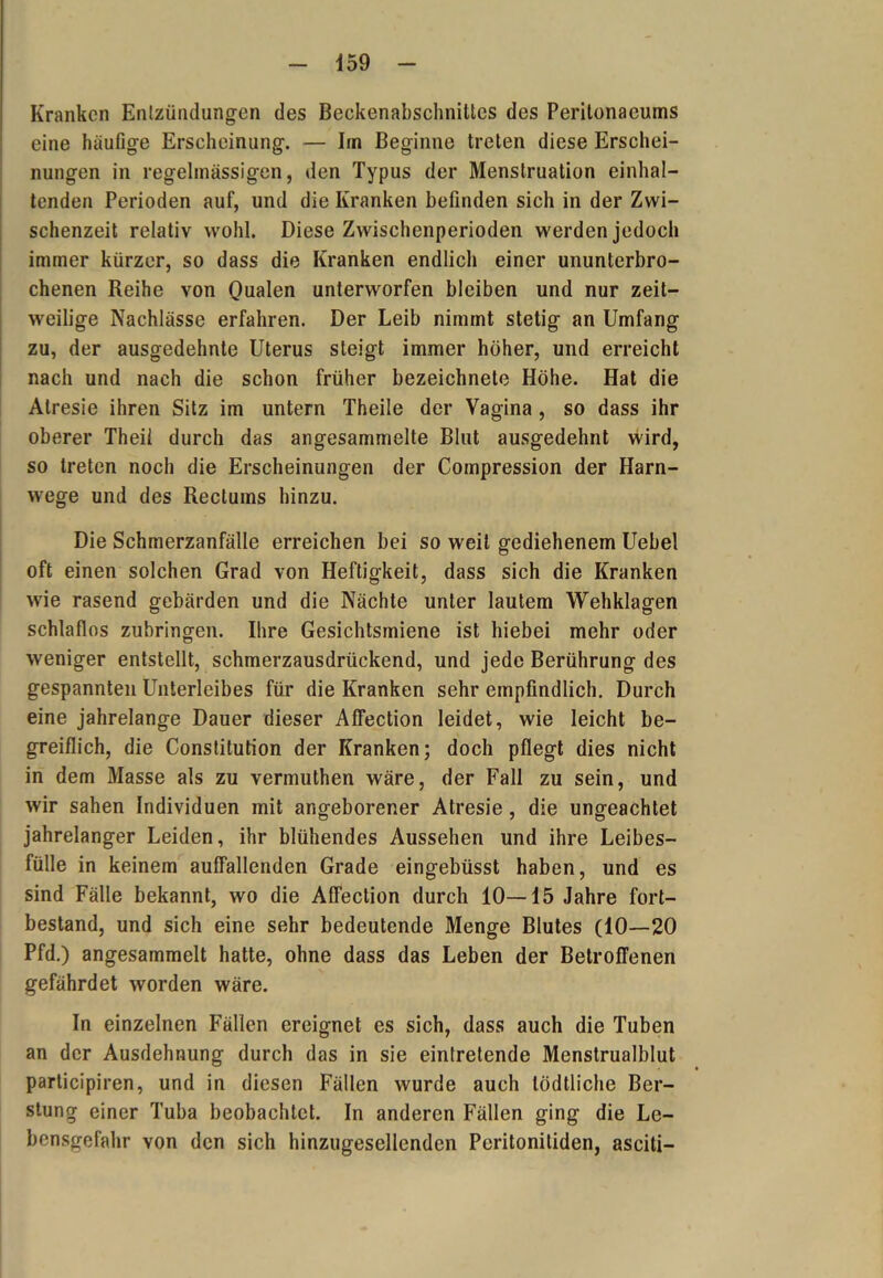 Kranken Entzündungen des Beckenabschniltcs des Peritonaeums eine häufige Erseheinung. — Im Beginne treten diese Erschei- nungen in regelmässigen, den Typus der Menstruation einhal- tenden Perioden auf, und die Kranken befinden sich in der Zwi- schenzeit relativ wohl. Diese Zwischenperioden werden jedoch immer kürzer, so dass die Kranken endlich einer ununterbro- chenen Reihe von Qualen unterworfen bleiben und nur zeit- weilige Nachlässe erfahren. Der Leib nimmt stetig an Umfang zu, der ausgedehnte Uterus steigt immer höher, und erreicht nach und nach die schon früher bezeichnete Höhe. Hat die Alresie ihren Sitz im untern Theile der Vagina , so dass ihr oberer Theil durch das angesammelte Blut ausgedehnt wird, so treten noch die Erscheinungen der Compression der Harn- wege und des Rectums hinzu. Die Schmerzanfälle erreichen bei so weit gediehenem Uebel oft einen solchen Grad von Heftigkeit, dass sich die Kranken wie rasend gebärden und die Nächte unter lautem Wehklagen schlaflos zubringen. Ihre Gesichtsmiene ist hiebei mehr oder weniger entstellt, schmerzausdrückend, und jede Berührung des gespannten Unterleibes für die Kranken sehr empfindlich. Durch eine jahrelange Dauer dieser AfFection leidet, wie leicht be- greiflich, die Constitution der Kranken; doch pflegt dies nicht in dem Masse als zu vermuthen wäre, der Fall zu sein, und wir sahen Individuen mit angeborener Atresie , die ungeachtet jahrelanger Leiden, ihr blühendes Aussehen und ihre Leibes- fülle in keinem auffallenden Grade eingebüsst haben, und es sind Fälle bekannt, wo die Affection durch 10—15 Jahre fort- bestand, und sich eine sehr bedeutende Menge Blutes (10—20 Pfd.) angesammelt hatte, ohne dass das Leben der Betroffenen gefährdet worden wäre. In einzelnen Fällen ereignet es sich, dass auch die Tuben an der Ausdehnung durch das in sie eintrelende Menstrualblut participiren, und in diesen Fällen wurde auch lödtliche Bela- stung einer Tuba beobachtet. In anderen Fällen ging die Le- bensgefahr von den sich hinzugesellenden Peritonitiden, asciti-