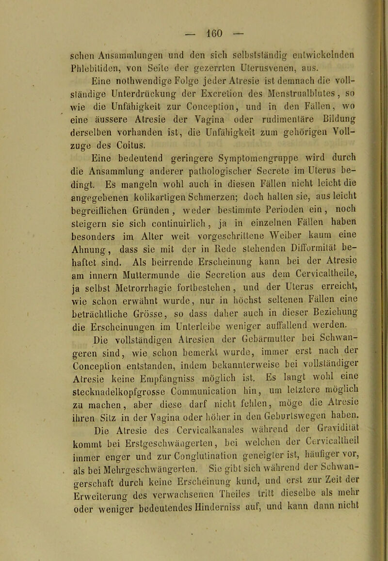 sehen Ansammlungen und den sich selbstständig entwickelnden Phlebitiden, von Seile der gezerrten Uterusvenen, aus. Eine nothwendige Folge jeder Alresie ist demnach die voll- ständige Unterdrückung der Excretion des Menstrualblutes, so wie die Unfähigkeit zur Conception, und in den Fällen, wo eine äussere Atresie der Vagina oder rudimentäre Bildung derselben vorhanden ist, die Unfähigkeit zum gehörigen Voll- züge des Coitus. Eine bedeutend geringere Symptomengruppe wird durch die Ansammlung anderer pathologischer Secrete im Uterus be- dingt. Es mangeln wohl auch in diesen Fällen nicht leicht die angegebenen koiikartigen Schmerzen; doch hallen sie, aus leicht begreiflichen Gründen, weder bestimmte Perioden ein, noch steigern sie sich continuirlich, ja in einzelnen Fällen haben besonders im Alter weit vorgeschrittene Weiber kaum eine Ahnung, dass sie mit der in Rede stehenden Difformität be- haftet sind. Als beirrende Erscheinung kann bei der Atresie am innern Muttermunde die Secretion aus dem Cervicaltheile, ja selbst Metrorrhagie forlbestehen, und der Uterus erreicht, wie schon erwähnt wurde, nur in höchst seltenen Fällen eine beträchtliche Grösse, so dass daher auch in dieser Beziehung die Erscheinungen im Unterleibe weniger auffallend werden. Die vollständigen Alresien der Gebärmutter bei Schwan- geren sind, wie schon bemerkt wurde, immer erst nach der Conception entstanden, indem bekannlerweise bei vollständiger Atresie keine Empfängniss möglich ist. Es langt wohl eine stecknadelkopfgrosse Communication hin, um letztere möglich zu machen, aber diese darf nicht fehlen, möge die Atresie ihren Sitz in der Vagina oder höher in den Geburlswegen haben. Die Atresie des Cervicalkanales während der Gravidität kommt bei Erstgeschwängerten, bei welchen der Cervicaltheil immer enger und zur Conglulination geneigter ist, häufiger vor, als bei Mehrgeschwängerten. Sic gibt sich während der Schwan- gerschaft durch keine Erscheinung kund, und erst zur Zeit der Erweiterung des verwachsenen Theiles tritt dieselbe als mehr oder weniger bedeutendes Hinderniss auf, und kann dann nicht