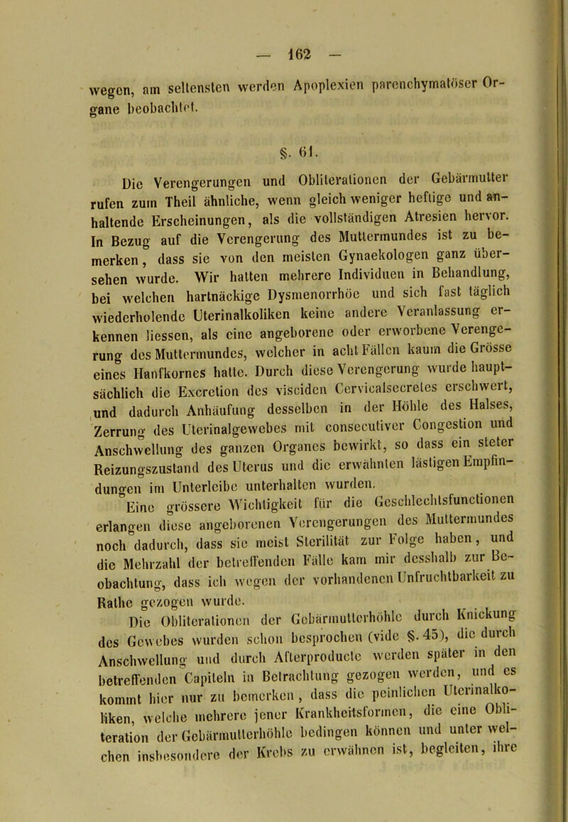 wegen, am seltensten werden Apoplexien parenchymatöser Or- gane beobachtet. §. Gl. Die Verengerungen und Oblilerationen der Gebärmutter rufen zum Theil ähnliche, wenn gleich weniger heftige und an- haltende Erscheinungen, als die vollständigen Atresien hervor. In Bezug auf die Verengerung des Muttermundes ist zu be- merken , dass sie von den meisten Gynaekologen ganz über- sehen wurde. Wir hatten mehrere Individuen in Behandlung, bei welchen hartnäckige Dysmenorrhöe und sich fast täglich wiederholende Uterinalkoliken keine andere Veranlassung er- kennen Hessen, als eine angeborene oder erworbene Verenge- rung des Muttermundes, welcher in acht Fällen kaum die Grosse eines Hanfkornes hatte. Durch diese Verengerung wurde haupt- sächlich die Excretion des visciden Cerviealsecreles erschwert, und dadurch Anhäufung desselben in der Höhle des Halses, Zerrung des Uterinalgewebes mit consecutiver Congestion und Anschwellung des ganzen Organes bewirkt, so dass ein steter Reizungszustand des Uterus und die erwähnten lästigen Empfin- dungen im Unterleibe unterhalten wurden. Eine grössere Wichtigkeit für die Gesclileehtsfunctionen erlangen diese angeborenen Verengerungen des Muttermundes noch dadurch, dass sie meist Sterilität zur böige haben, und die Mehrzahl der betreffenden Fälle kam mir desshalb zur Be- obachtung, dass ich wegen der vorhandenen Unfruchtbarkeit zu Ralhe gezogen wurde. Die Obliteralionen der Gcbärmutlcrhöhle durch Knickung des Gewebes wurden schon besprochen (vide §. 45), die durch Anschwellung und durch Afterproducte werden später in den betreffenden Capileln in Betrachtung gezogen werden, und es kommt hier nur zu bemerken, dass die peinlichen Uterina to- liken, welche mehrere jener Krankheitsformen, die eine Obli- teration der Gebärmutterhöhle bedingen können und unter wel- chen insbesondere der Krebs zu erwähnen ist, begleiten, ihre