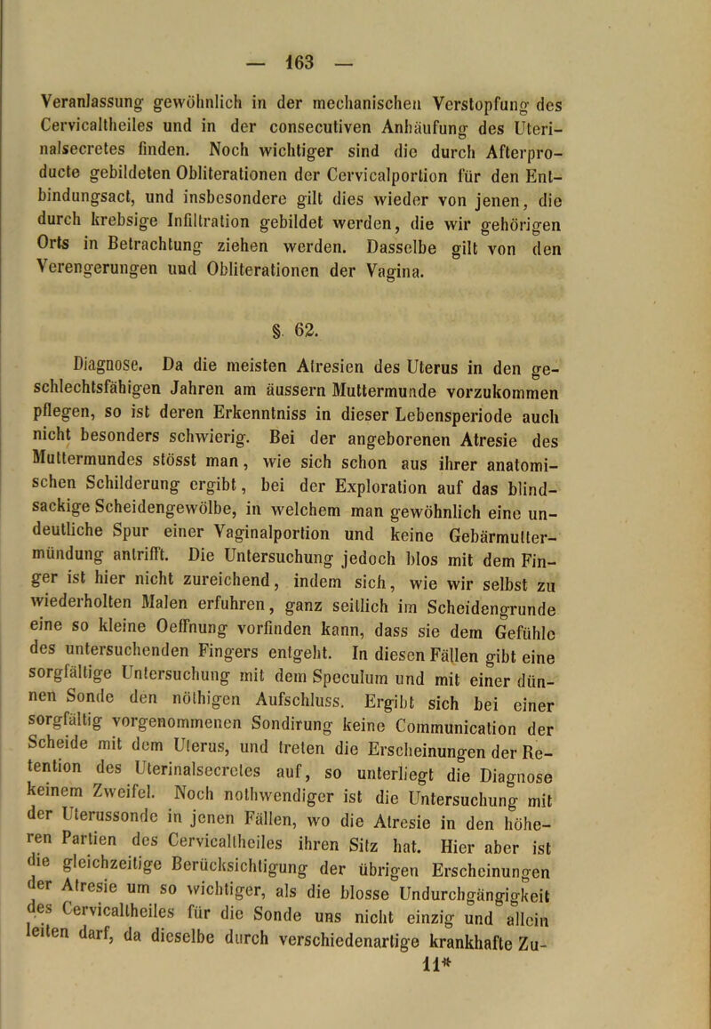 Veranlassung- gewöhnlich in der mechanischen Verstopfung des Cervicaltheiles und in der consecutiven Anhäufung des Uteri- nalsecretes finden. Noch wichtiger sind die durch Afterpro- ducte gebildeten Obliterationen der Cervicalportion für den Ent- bindungsact, und insbesondere gilt dies wieder von jenen, die durch krebsige Infiltration gebildet werden, die wir gehörigen Orts in Betrachtung ziehen werden. Dasselbe gilt von den Verengerungen und Obliterationen der Vagina. § 62. Diagnose. Da die meisten Atresien des Uterus in den ge- schlechtsfähigen Jahren am äussern Muttermunde vorzukommen pflegen, so ist deren Erkenntniss in dieser Lebensperiode auch nicht besonders schwierig. Bei der angeborenen Atresie des Muttermundes stösst man, wie sich schon aus ihrer anatomi- schen Schilderung ergibt, bei der Exploration auf das blind- sackige Scheidengewölbe, in welchem man gewöhnlich eine un- deutliche Spur einer Vaginalportion und keine Gebärmulter- mündung antrifft. Die Untersuchung jedoch blos mit dem Fin- ger ist hier nicht zureichend, indem sich, wie wir selbst zu wiederholten Malen erfuhren, ganz seitlich im Scheidengrunde eine so kleine OefFnung vorfinden kann, dass sie dem Gefühle des untersuchenden Fingers entgeht. In diesen Fällen gibt eine sorgfältige Untersuchung mit dem Speculum und mit einer dün- nen Sonde den nöthigen Aufschluss. Ergibt sich bei einer sorgfältig vorgenommenen Sondirung keine Communication der Scheide mit dem Uterus, und treten die Erscheinungen der Re- tention des Uterinalsecretes auf, so unterliegt die Diagnose keinem Zweifel. Noch nothwendiger ist die Untersuchung mit der Uterussonde in jenen Fällen, wo die Atresie in den höhe- ren Partien des Cervicaltheiles ihren Sitz hat. Hier aber ist 16 gleichzeitige Berücksichtigung der übrigen Erscheinungen der Atresie um so wichtiger, als die blosse Undurchgängigkeit es Cervicaltheiles für die Sonde uns nicht einzig und allein eiten darf, da dieselbe durch verschiedenartige krankhafte Zu- ll*