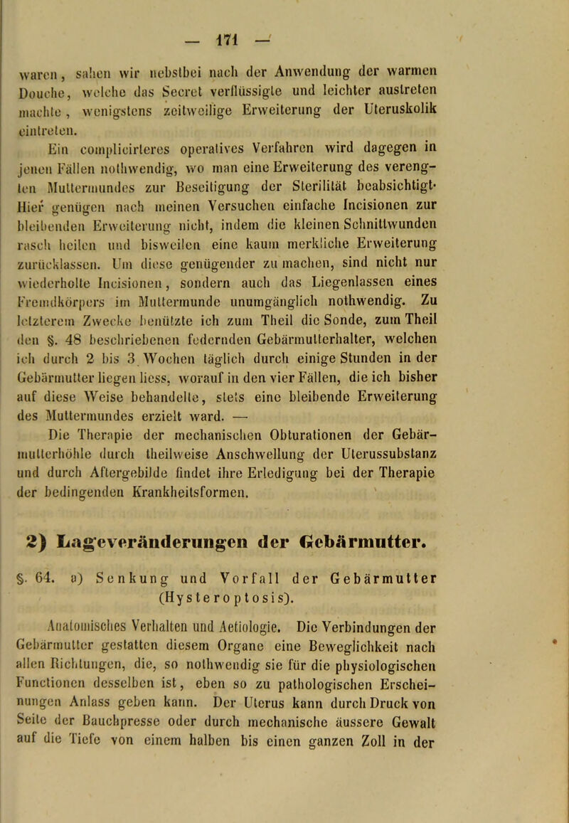 waren, sahen wir nebstbei nach der Anwendung der warmen Douelie, welche das Secret verflüssigte und leichter auslreten machte, wenigstens zeitweilige Erweiterung der Uteruskolik ointreten. Ein complicirteres operatives Verfahren wird dagegen in jenen Fällen nothwendig, wo man eine Erweiterung des vereng- ten Muttermundes zur Beseitigung der Sterilität beabsichtigt- Hier genügen nach meinen Versuchen einfache Incisionen zur bleibenden Erweiterung nicht, indem die kleinen Schnittwunden rasch heilen und bisweilen eine kaum merkliche Erweiterung zurücklassen. Um diese genügender zu machen, sind nicht nur wiederholte Incisionen, sondern auch das Liegenlassen eines Fremdkörpers im Muttermunde unumgänglich nothwendig. Zu letzterem Zwecke benützte ich zum Theil die Sonde, zum Theil den §. 48 beschriebenen federnden Gebärmuttcrhalter, welchen ich durch 2 bis 3 Wochen täglich durch einige Stunden in der Gebärmutter liegen licss, worauf in den vier Fällen, die ich bisher auf diese Weise behandelte, stets eine bleibende Erweiterung des Muttermundes erzielt ward. —• Die Therapie der mechanischen Obturationen der Gebär- mullcrhöhle durch theilweise Anschwellung der Ulerussubstanz und durch Aftergebilde findet ihre Erledigung bei der Therapie der bedingenden Krankheitsformen. 2) Gage Veränderungen der Gebärmutter. §.64. a) Senkung und Vorfall der Gebärmutter (Hys te r o p t osis). Anatomisches Verhalten und Aetiologie. Die Verbindungen der Gebärmutter gestatten diesem Organe eine Beweglichkeit nach allen Richtungen, die, so nothwendig sie für die physiologischen Functionen desselben ist, eben so zu pathologischen Erschei- nungen Anlass geben kann. Der Uterus kann durch Druck von Seite der Bauchpresse oder durch mechanische äussere Gewalt auf die Tiefe von einem halben bis einen ganzen Zoll in der
