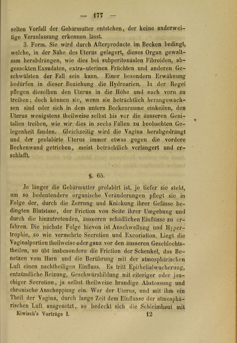 selten Vorfall der Gebärmutter entstehen, der keine anderwei- tige Veranlassung erkennen lässt. 3. Form. Sie wird durch Afterproducte im Becken bedingt, welche, in der Nähe des Uterus gelagert, dieses Organ gewalt- sam herabdrängen, wie dies bei subperitonäalen Fibroiden, ab- gesackten Exsudaten, extra-uterinen Früchten und anderen Ge- schwülsten der Fall sein kann. Einer besondern Erwähnung bedürfen in dieser Beziehung die Hydroarien. In der Regel pflegen dieselben den Uterus in die Höhe und nach vorn zu treiben; doch können sie, wenn sie beträchtlich herangewach- sen sind oder sich in dem untern Beckenraume einkeilen, den Uterus wenigstens theilweise selbst bis vor die äusseren Geni- talien treiben, wie wir dies in sechs Fällen zu beobachten Ge- legenheit fanden. Gleichzeitig wird die Vagina herabgedrängt und der prolabirte Uterus immer etwas gegen die vordere Beckenwand getrieben, meist beträchtlich verlängert und er- schlafft. §. 65. Je länger die Gebärmutter prolabirt ist, je tiefer sie stellt, um so bedeutendere organische Veränderungen pflegt sie in Folge der, durch die Zerrung und Knickung ihrer Gefässe be- dingten Blutstase, der Friction von Seite ihrer Umgebung und durch die hinzutretenden,’äusseren schädlichen Einflüsse zu er- fahren. Die nächste Folge hievon ist Anschwellung und Hyper- trophie, so wie vermehrte Secrelion und Excoriation. Liegt die Vaginalportion theilweise oder ganz vor den äusseren Geschlechts- theilen, sa übt insbesondere die Friction der Schenkel, das Be- netzen vom Harn und die Berührung mit der atmosphärischen Luft einen nachtheiligen Einfluss. Es tritt Epiihelialwucherung, entzündliche Reizung, Geschwürsbildung mit eiteriger oder jau- chiger Secretion, ja selbst theilweise brandige Abstossung und chronische Anschoppung ein. War der Uterus, und mit ihm ein Theil der Vagina, durch lange Zeit dem Einflüsse der atmosphä- rischen Luft ausgesetzt, so bedeckt sich die Schleimhaut mit Kiwisch’s Vorträge I. • 12