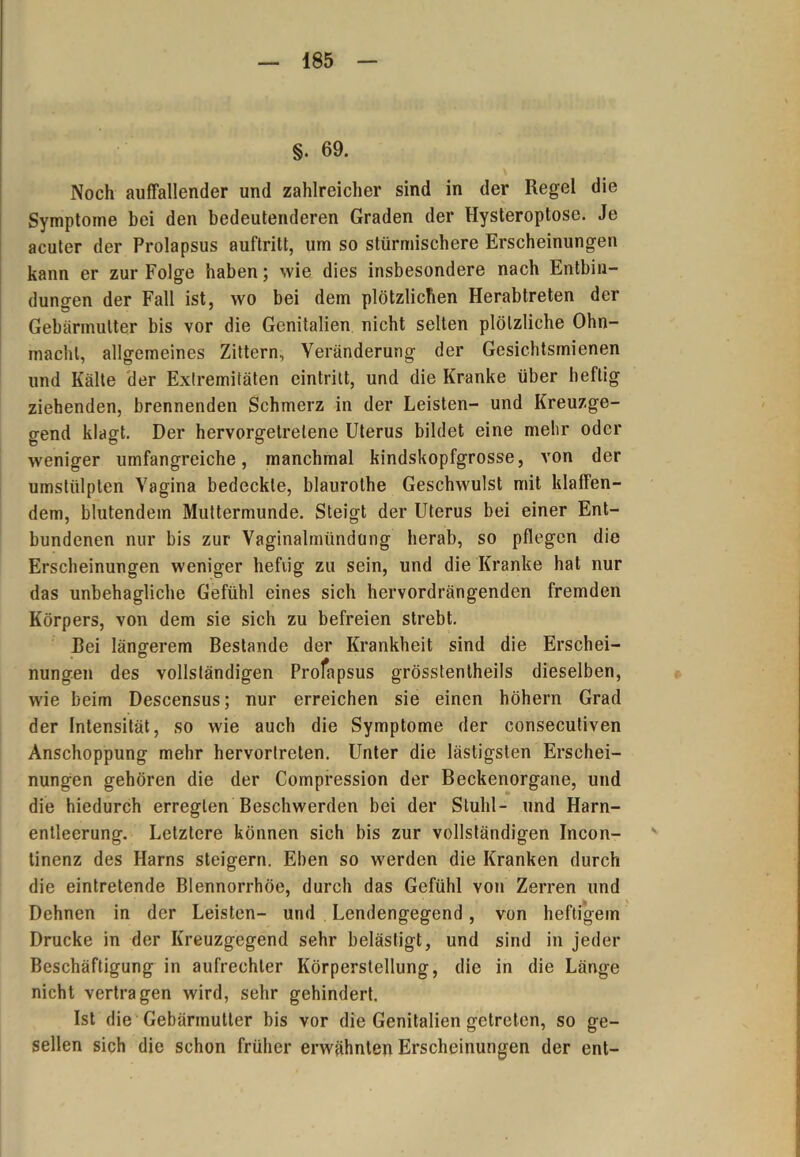 §. 69. Noch auffallender und zahlreicher sind in der Regel die Symptome bei den bedeutenderen Graden der Hysteroptose. Je acuter der Prolapsus auftritt, um so stürmischere Erscheinungen kann er zur Folge haben; wie dies insbesondere nach Entbin- dungen der Fall ist, wo bei dem plötzlichen Herabtreten der Gebärmutter bis vor die Genitalien nicht selten plötzliche Ohn- macht, allgemeines Zittern, Veränderung der Gesichtsrnienen und Kälte der Extremitäten eintrilt, und die Kranke über heftig ziehenden, brennenden Schmerz in der Leisten- und Kreuzge- gend klagt. Der hervorgetrelene Uterus bildet eine mehr oder weniger umfangreiche, manchmal kindskopfgrosse, von der umstülpten Vagina bedeckte, blaurothe Geschwulst mit klaffen- dem, blutendem Muttermunde. Steigt der Uterus bei einer Ent- bundenen nur bis zur Vaginalmündung herab, so pflegen die Erscheinungen weniger hefiig zu sein, und die Kranke hat nur das unbehagliche Gefühl eines sich hervordrängenden fremden Körpers, von dem sie sich zu befreien strebt. Bei längerem Bestände der Krankheit sind die Erschei- nungen des vollständigen Profapsus grösstenlheils dieselben, wie beim Descensus; nur erreichen sie einen hohem Grad der Intensität, so wie auch die Symptome der consecutiven Anschoppung mehr hervorlrcten. Unter die lästigsten Erschei- nungen gehören die der Compression der Beckenorgane, und die hiedurch erregten Beschwerden bei der Stuhl- und Harn- entleerung. Letztere können sich bis zur vollständigen Incon- tincnz des Harns steigern. Eben so werden die Kranken durch die eintretende Blennorrhoe, durch das Gefühl von Zerren und Dehnen in der Leisten- und Lendengegend, von heftigem Drucke in der Kreuzgegend sehr belästigt, und sind in jeder Beschäftigung in aufrechter Körperstellung, die in die Länge nicht vertragen wird, sehr gehindert. Ist die Gebärmutter bis vor die Genitalien getreten, so ge- sellen sich die schon früher erwähnten Erscheinungen der ent-