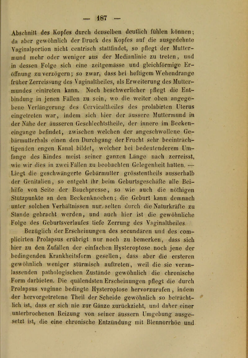 Abschnitt des Kopfes durch denselben deutlich fühlen können-, da aber gewöhnlich der Druck des Kopfes auf die ausgedehnte Yaginalportion nicht centrisch stattfindet, so pflegt der Mutter- mund mehr oder weniger aus der Medianlinie zu treten, und in dessen Folge sich eine zeitgemässe und gleichförmige Er- öffnung zu verzögern; so zwar, dass bei heftigem Wehendrange früher Zerreissung des Yaginaltheiles, als Erweiterung des Mutter- mundes eintreten kann. Noch beschwerlicher pflegt die Ent- bindung in jenen Fällen zu sein, wo die weiter oben angege- bene Verlängerung des Cervicaltheiles des prolabirten Uterus einffetreten war, indem sich hier der äussere Muttermund in der Nähe der äusseren Geschlechtsteile, der innere im Becken- eino-ano-e befindet, zwischen welchen der angeschwollene Ge- bärmutterhals einen den Durchgang der Frucht sehr beeinträch- tigenden engen Kanal bildet, welcher bei bedeutenderem Um- fange des Kindes meist seiner ganzen Länge nach zerreisst, wie wir dies in zwei Fällen zu beobachten Gelegenheit hatten. — Liegt die geschwängerte Gebärmutter grösstentheils ausserhalb der Genitalien, so entgeht ihr beim Geburtsgeschäfte alle Bei- hilfe von Seite der Bauchpresse, so wie auch die nötigen Stützpunkte an den Beckenknochen; die Geburt kann demnach unter solchen Verhältnissen nur selten durch die Naturkräfte zu Stande gebracht werden, und auch hier ist die gewöhnliche Folge des Geburtsverlaufes tiefe Zerrung des Yaginaltheiles. Bezüglich der Erscheinungen des secundären und des com- plicirten Prolapsus erübrigt nur noch zu bemerken, dass sich hier zu den Zufällen der einfachen Hysteroptose noch jene der bedingenden Krankheitsform gesellen, dass aber die ersteren gewöhnlich weniger stürmisch auftreten, weil die sie veran- lassenden pathologischen Zustände gewöhnlich die chronische Form darbieten. Die quälendsten Erscheinungen pflegt die durch Prolapsus vaginae bedingte Hysteroptose hervorzurufen, indem der hervorgetretene Theil der Scheide gewöhnlich so beträcht- lich ist, dass er sich nie zur Gänze zurückzieht, und daher einer unterbrochenen Reizung von seiner äussern Umgebung ausge- setzt ist, die eine chronische Entzündung mit Blennorrhoe und