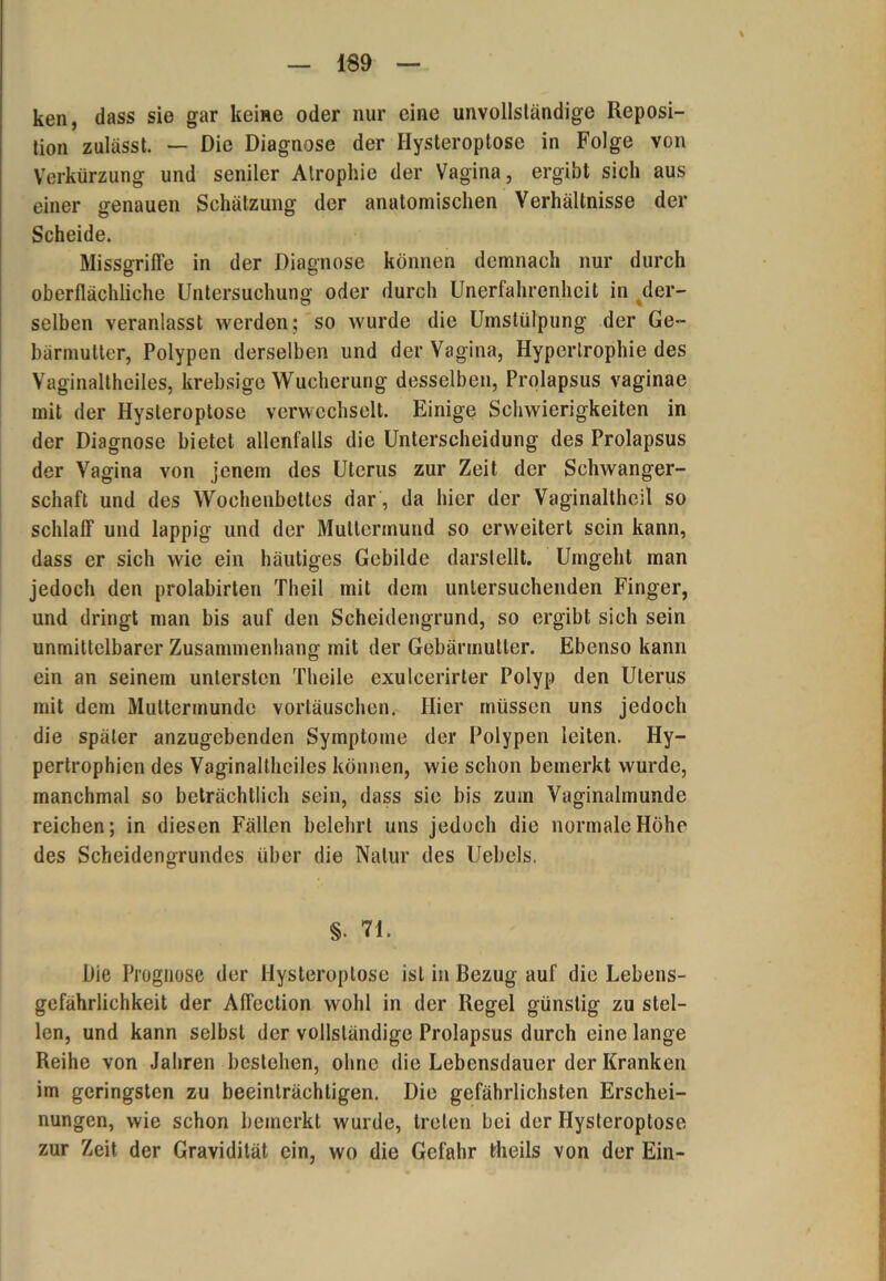 ken, dass sie gar keine oder nur eine unvollständige Reposi- tion zulässt. — Die Diagnose der Ilysteroptose in Folge von Verkürzung und seniler Atrophie der Vagina, ergibt sich aus einer genauen Schätzung der anatomischen Verhältnisse der Scheide. Missgriffe in der Diagnose können demnach nur durch oberflächliche Untersuchung oder durch Unerfahrenheit in der- selben veranlasst werden; so wurde die Umstülpung der Ge- bärmutter, Polypen derselben und der Vagina, Hypertrophie des Vaginaltheiles, krebsige Wucherung desselben, Prolapsus vaginae mit der Hysteroptose verwechselt. Einige Schwierigkeiten in der Diagnose bietet allenfalls die Unterscheidung des Prolapsus der Vagina von jenem des Uterus zur Zeit der Schwanger- schaft und des Wochenbettes dar , da hier der Vaginaltheil so schlaff und lappig und der Muttermund so erweitert sein kann, dass er sich wie ein häutiges Gebilde darstellt. Umgeht man jedoch den prolabirten Theil mit dem untersuchenden Finger, und dringt man bis auf den Scheidengrund, so ergibt sich sein unmittelbarer Zusammenhang mit der Gebärmutter. Ebenso kann ein an seinem untersten Theile exulcerirter Polyp den Uterus mit dem Muttermunde Vortäuschen. Hier müssen uns jedoch die später anzugebenden Symptome der Polypen leiten. Hy- pertrophien des Vaginalthciles können, wie schon bemerkt wurde, manchmal so beträchtlich sein, dass sie bis zum Vaginalmundc reichen; in diesen Fällen belehrt uns jedoch die normale Höhe des Scheidengrundes über die Natur des Uebels. §• 71- Die Prognose der Hysteroptose ist in Bezug auf die Lebens- gefährlichkeit der Affection wohl in der Regel günstig zu stel- len, und kann selbst der vollständige Prolapsus durch eine lange Reihe von Jahren bestehen, ohne die Lebensdauer der Kranken im geringsten zu beeinträchtigen. Die gefährlichsten Erschei- nungen, wie schon bemerkt wurde, treten bei der Hysteroptose zur Zeit der Gravidität ein, wo die Gefahr theils von der Ein-