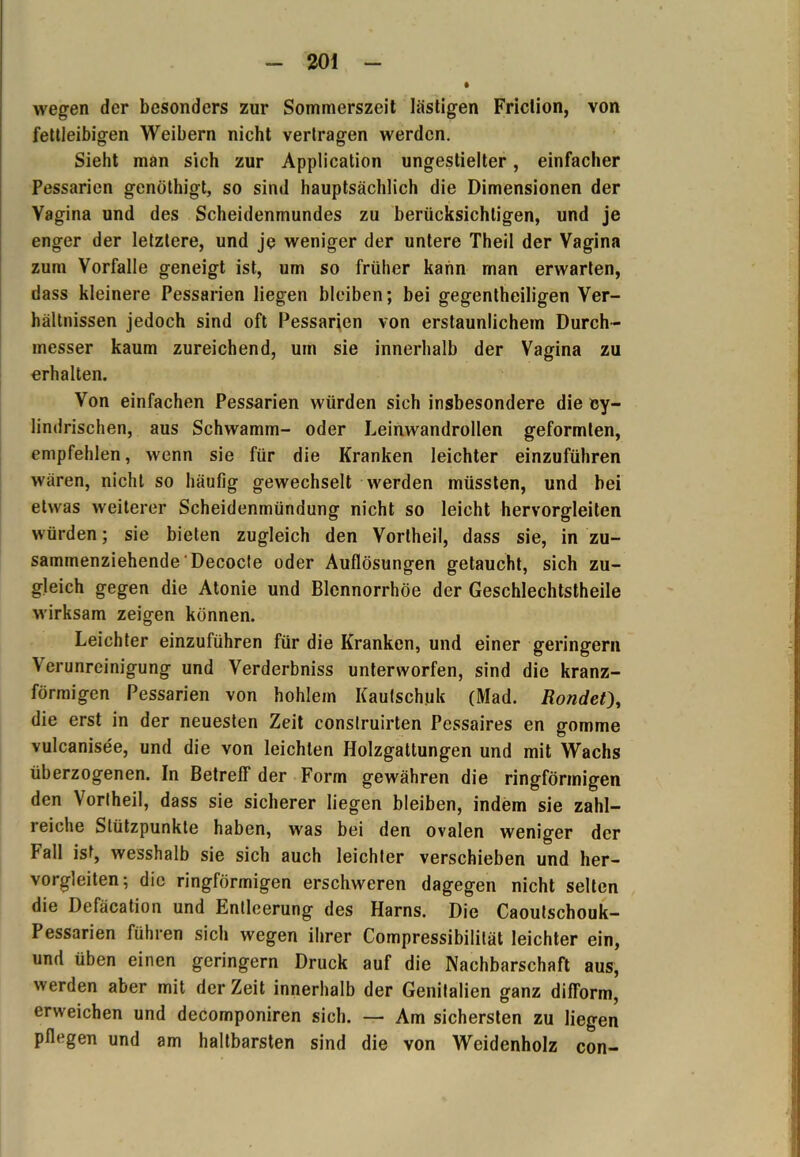 wegen der besonders zur Sommerszeit lästigen Friclion, von fettleibigen Weibern nicht vertragen werden. Sieht man sich zur Application ungestielter, einfacher Pessarien genöthigt, so sind hauptsächlich die Dimensionen der Vagina und des Scheidenmundes zu berücksichtigen, und je enger der letztere, und je weniger der untere Theil der Vagina zum Vorfälle geneigt ist, um so früher kann man erwarten, dass kleinere Pessarien liegen bleiben; bei gegentheiligen Ver- hältnissen jedoch sind oft Pessarien von erstaunlichem Durch- messer kaum zureichend, um sie innerhalb der Vagina zu erhalten. Von einfachen Pessarien würden sich insbesondere die cy- lindrischen, aus Schwamm- oder Leinwandrollen geformten, empfehlen, wenn sie für die Kranken leichter einzuführen wären, nicht so häufig gewechselt werden müssten, und bei etwas weiterer Scheidenmündung nicht so leicht hervorgleiten würden; sie bieten zugleich den Vortheil, dass sie, in zu- sammenziehende Decocte oder Auflösungen getaucht, sich zu- gleich gegen die Atonie und Blennorrhoe der Geschlechtstheile wirksam zeigen können. Leichter einzuführen für die Kranken, und einer geringem Verunreinigung und Verderbniss unterworfen, sind die kranz- förmigen Pessarien von hohlem Kautschuk (Mad. Rondet), die erst in der neuesten Zeit conslruirten Pessaires en gomme vulcanisee, und die von leichten Holzgattungen und mit Wachs überzogenen. In Betreff der Form gewähren die ringförmigen den Vortheil, dass sie sicherer liegen bleiben, indem sie zahl- reiche Stützpunkte haben, was bei den ovalen weniger der ball ist, wesshalb sie sich auch leichter verschieben und her- vorgleiten; die ringförmigen erschweren dagegen nicht selten die Defäcation und Entleerung des Harns. Die Caoulschouk- Pessarien führen sich wegen ihrer Compressibilität leichter ein, und üben einen geringem Druck auf die Nachbarschaft aus, werden aber mit der Zeit innerhalb der Genitalien ganz difform, erweichen und decomponiren sich. — Am sichersten zu liegen pflegen und am haltbarsten sind die von Weidenholz con-