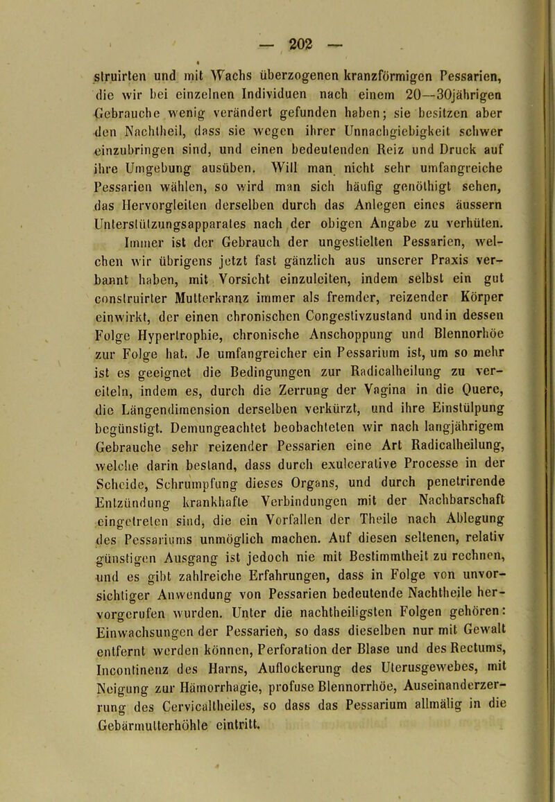 slruirten und mit Wachs überzogenen kranzförmigen Pessarien, die wir bei einzelnen Individuen nach einem 20—30jährigen Gebrauche wenig verändert gefunden haben; sie besitzen aber den Nachtheil, dass sie wegen ihrer Unnachgiebigkeit schwer einzubringen sind, und einen bedeutenden Reiz und Druck auf ihre Umgebung ausüben. Will man nicht sehr umfangreiche Pessarien wählen, so wird man sich häufig genöthigt sehen, das Hervorgleilen derselben durch das Anlegen eines äussern Unterstützungsapparates nach der obigen Angabe zu verhüten. Immer ist der Gebrauch der ungestielten Pessarien, wel- chen wir übrigens jetzt fast gänzlich aus unserer Praxis ver- bannt haben, mit Vorsicht einzulciten, indem selbst ein gut conslruirter Mutterkranz immer als fremder, reizender Körper einwirkt, der einen chronischen Congestivzustand und in dessen Folge Hypertrophie, chronische Anschoppung und Blennorhöe zur Folge hat. Je umfangreicher ein Pessarium ist, um so mehr ist es geeignet die Bedingungen zur Radicalheilung zu ver- eiteln, indem es, durch die Zerrung der Vagina in die Quere, die Längendimension derselben verkürzt, und ihre Einstülpung begünstigt. Demungeachtet beobachteten wir nach langjährigem Gebrauche sehr reizender Pessarien eine Art Radicalheilung, welche darin bestand, dass durch exulceralive Processe in der Scheide, Schrumpfung dieses Organs, und durch penetrirende Entzündung krankhafte Verbindungen mit der Nachbarschaft eingetrelen sind, die ein Vorfällen der Theile nach Ablegung des Pessariums unmöglich machen. Auf diesen seltenen, relativ günstigen Ausgang ist jedoch nie mit Bestimmtheit zu rechnen, und es gibt zahlreiche Erfahrungen, dass in Folge von unvor- sichtiger Anwendung von Pessarien bedeutende Nachtheile her- vorgerufen wurden. Unter die nachtheiligsten Folgen gehören: Einwachsungen der Pessariefi, so dass dieselben nur mit Gewalt entfernt werden können, Perforation der Blase und des Rectums, Incontinenz des Harns, Auflockerung des Ulerusgewebes, mit Neigung zur Hämorrhagie, profuse Blennorrhoe, Auseinanderzer- mner des Cervicaltheiles, so dass das Pessarium allmälig in die Gebärmulterhöhle eintritt.