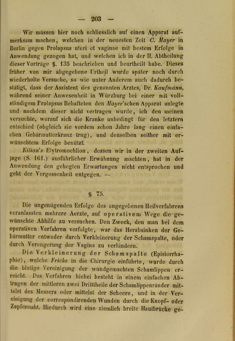 Wir müssen hier noch schliesslich auf einen Apparat auf- merksam machen, welchen in der neuesten Zeit C. Mayer in Berlin gegen Prolapsus uteri et vaginae mit bestem Erfolge in Anwendung gezogen hat, und welchen ich in der II. Abtheilung dieser Vorträge §. 135 beschrieben und beurtheilt habe. Dieses früher von mir abgegebene Urtheil wurde später noch durch wiederholte Versuche, so wie unter Anderem auch dadurch be- stätigt, dass der Assistent des genannten Arztes, Dr. Kaufmann, während seiner Anwesenheit in Würzburg bei einer mit voll- ständigem Prolapsus Behafteten den Mayer &chen Apparat anlegle und nachdem dieser nicht vertragen wurde, ich den meinen versuchte, worauf sich die Kranke unbedingt für den letztem entschied (obgleich sie vordem schon Jahre lang einen einfa- chen Gebärinutterkranz trug), und denselben seither mit er- wünschtem Erfolge benützt. Kilian1s Elytromochlion, dessen wir in der zweiten Auf- lage (S. 161.) ausführlicher Erwähnung machten, hat in der Anwendung den gehegten Erwartungen nicht entsprochen und geht der Vergessenheit entgegen. — §- 75. Die ungenügenden Erfolge des angegebenen Heilverfahrens veranlassten mehrere Aerzte, auf operativem Wege die'ge- wünschte Abhilfe zu versuchen. Den Zweck, den man bei dem operativen Verfahren verfolgte, war das Herabsinken der Ge- bärmutter entweder durch Verkleinerung der Schanispalte, oder durch Verengerung der Vagina zu verhindern. Die Verkleinerung der Schamspalte (Episiorrha- phie), welche Fricke in die Chirurgie einführte, wurde durch die blutige S ereinigung der wundgemachten Schamlippen er- reicht. Das Verfahren hiebei besteht in einem einfachen Ab- trägen der mittleren zwei Drilllheile der Schamlippenränder mit- telst des Messers oder mittelst der Scheere, und in der Ver- einigung der correspondirenden Wunden durch die Knopf-oder Zapfennaht. Hiedurch wird eine ziemlich breite Hautbrücke ge-