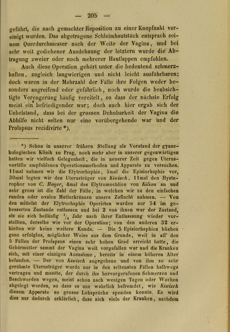 geführt, die nach gemachter Reposition zu einer Knopfnahl ver- einigt wurden. Das abgetragene Schleimhautstück entsprach sei- nem Querdurchmesser nach der Weite der Vagina, und bei sehr weit gediehener Ausdehnung der letztem wurde die Ab- tragung zweier oder noch mehrerer Hautlappen empfohlen. Auch diese Operation gehört unter die bedeutend schmerz- haften, zugleich langwierigen und nicht leicht ausführbaren; doch waren in der Mehrzahl der Fälle ihre Folgen weder be- sonders angreifend oder gefährlich, noch wurde die beabsich- tigte Verengerung häufig vereitelt, so dass der nächste Erfolg meist ein befriedigender war; doch auch hier ergab sich der Uebelstand, dass bei der grossen Dehnbarkeit der Vagina die Abhilfe nicht selten nur eine vorübergehende war und der Prolapsus recidivirte *) Schon in unserer frühem Stellung als Vorstand der gynae- kologischen Klinik zu Prag, noch mehr aber in unserer gegenwärtigen hatten wir vielfach Gelegenheit, die in neuerer Zeit gegen Uterus- vorfälle empfohlenen Operationsmethoden und Apparate zu versuchen. 11 mal nahmen wir die Elytrorhaphie, 5mal die Episiorhaphie vor, 30mal legten wir den Uterusträger von Kiwisch, 11 mal den Hyste- rophor von C. Mayer, 4mal das Elytromochlion von Kilian an und sehr gross ist die Zahl der Fälle, in welchen wir zu den einfachen runden oder ovalen Mutterkränzen unsere Zuflucht nahmen. — Von den mittelst der Elytrorhaphie Operirten wurden nur 54 im ge- besserten Zustande entlassen und bei 2 von ihnen war der Zustand, als sie sich beiläufig */4 Jahr nach ihrer Entlasssung wieder vor- stellten, derselbe wie vor der Operation; von den anderen 32 er- hielten wir keine weitere Kunde. — Die 5 Episiorhaphien blieben ganz erfolglos, möglicher Weise aus dem Grunde, weil in all’ den 5 Fällen der Prolapsus einen sehr hohen Grad erreicht hatte, die Gebärmutter sammt der Vagina weit vorgefallen war und die Kranken sich, mit einer einzigen Ausnahme , bereits in einem höheren Alter befanden. — Der von Kiwisch angegebene und von ihm so sehr gerühmte Uterusträger wurde nur in den seltensten Fällen halbwegs vertragen und musste, der durch ihn hervorgerufenen Schmerzen und Beschwerden wegen, meist schon nach wenigen Tagen oder Wochen abgelegt werden, so dass es uns wahrlich befremdet, wie Kiwisch diesem Apparate so grosse Lobsprüche spenden konnte. Es wird dies nur dadurch erklärlich, dass sich viele der Kranken, nachdem