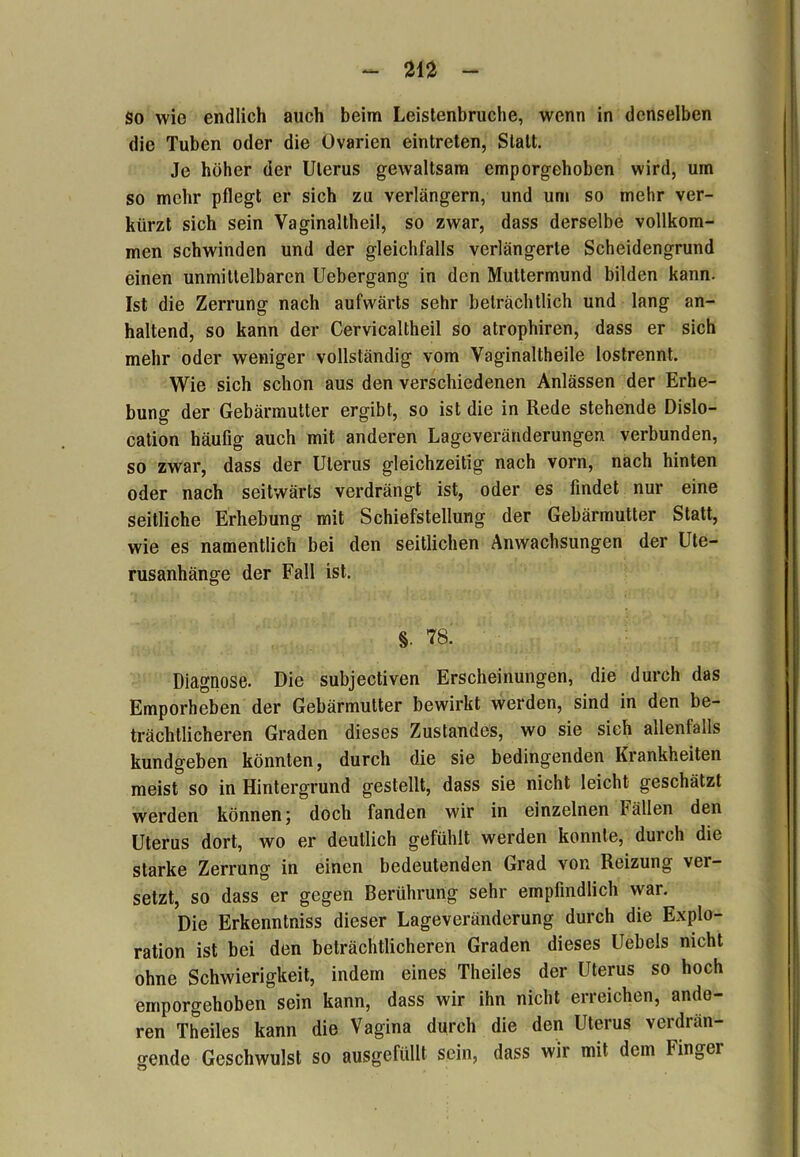 So wie endlich auch beim Leistenbruche, wenn in denselben die Tuben oder die Ovarien eintreten, Statt. Je höher der Uterus gewaltsam emporgehoben wird, um so mehr pflegt er sich zu verlängern, und um so mehr ver- kürzt sich sein Vaginallheil, so zwar, dass derselbe vollkom- men schwinden und der gleichfalls verlängerte Scheidengrund einen unmittelbaren Uebergang in den Muttermund bilden kann. Ist die Zerrung nach aufwärts sehr beträchtlich und lang an- haltend, so kann der Cervicaltheil so atrophiren, dass er sich mehr oder weniger vollständig vom Yaginaltheile lostrennt. Wie sich schon aus den verschiedenen Anlässen der Erhe- bung der Gebärmutter ergibt, so ist die in Rede stehende Dislo- cation häufig auch mit anderen Lageveränderungen verbunden, so zwar, dass der Uterus gleichzeitig nach vorn, nach hinten oder nach seitwärts verdrängt ist, oder es findet nur eine seitliche Erhebung mit Schiefstellung der Gebärmutter Statt, wie es namentlich bei den seitlichen Anwachsungen der Ute- rusanhänge der Fall ist. §. 78. Diagnose. Die subjectiven Erscheinungen, die durch das Emporheben der Gebärmutter bewirkt werden, sind in den be- trächtlicheren Graden dieses Zustandes, wo sie sieh allenfalls kundgeben könnten, durch die sie bedingenden Krankheiten meist so in Hintergrund gestellt, dass sie nicht leicht geschätzt werden können; doch fanden wir in einzelnen Fällen den Uterus dort, wo er deutlich gefühlt werden konnte, durch die starke Zerrung in einen bedeutenden Grad von Reizung ver- setzt, so dass er gegen Berührung sehr empfindlich war. Die Erkenntniss dieser Lageveränderung durch die Explo- ration ist bei den beträchtlicheren Graden dieses Uebels nicht ohne Schwierigkeit, indem eines Theiles der Uterus so hoch emporgehoben sein kann, dass wir ihn nicht erreichen, ande- ren Theiles kann die Vagina durch die den Uterus verdrän- gende Geschwulst so ausgefüllt sein, dass wir mit dem Finger