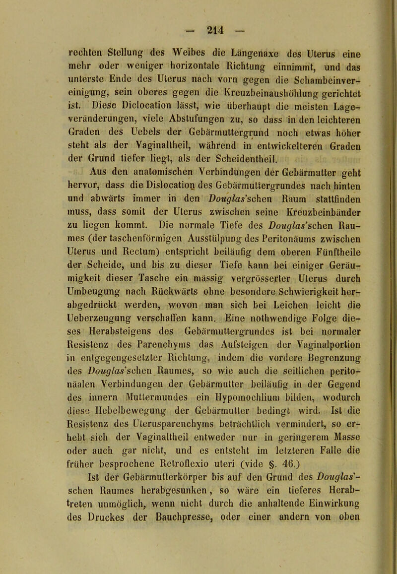 rechten Stellung des Weibes die Längenaxe des Uterus eine mehr oder weniger horizontale Richtung einnimmt, und das unterste Ende des Uterus nach vorn gegen die Schambeinver- einigung, sein oberes gegen die Kreuzbeinaushühlung gerichtet ist. Diese Diclocation lässt, wie überhaupt die meisten Lage- veränderungen, viele Abstufungen zu, so dass in den leichteren Graden des Uebels der Gebärrnuttergrund noch etwas höher steht als der Vaginallheil, während in entwickelteren Graden der Grund tiefer liegt, als der Scheidentheil. Aus den anatomischen Verbindungen der Gebärmutter geht hervor, dass die Dislocation des Gebärmuttergrundes nach hinten und abwärts immer in den Douglas’schen Raum stattfinden muss, dass somit der Uterus zwischen seine Kreuzbeinbänder zu liegen kommt. Die normale Tiefe des Douglas’sehen Rau- mes (der taschenförmigen Ausstülpung des Peritonäums zwischen Uterus und Rectum) entspricht beiläufig dem oberen Fünftheile der Scheide, und bis zu dieser Tiefe kann bei einiger Geräu- migkeit dieser Tasche ein mässig vergrösserter Uterus durch Umbeugung nach Rückwärts ohne besondere Schwierigkeit her- abgedrückt werden, wovon man sich bei Leichen leicht die Ueberzeugung verschaffen kann. Eine nothwendige Folge die- ses Herabsteigens des Gebärmuttergrundes ist bei normaler Resistenz des Parenchyms das Aufsteigen der Vaginalportion in entgegengesetzter Richtung, indem die vordere Begrenzung des Douglas'schm Raumes, so wie auch die seitlichen perito- näalen Verbindungen der Gebärmutter beiläufig in der Gegend des innern Muttermundes ein Hypomochlium bilden, wodurch diese Hebelbewegung der Gebärmutter bedingt wird. Ist die Resistenz des Ulerusparenchyms beträchtlich vermindert, so er- hebt sich der Vaginaltheil entweder nur in geringerem Masse oder auch gar nicht, und es entsteht im letzteren Falle die früher besprochene Relroflexio uteri (vide §. 46.) Ist der Gebärmutterkörper bis auf den Grund des Douglas'- schen Raumes herabgesunken, so wäre ein tieferes Herab- treten unmöglich, wenn nicht durch die anhaltende Einwirkung des Druckes der Bauchpresse, oder einer andern von oben