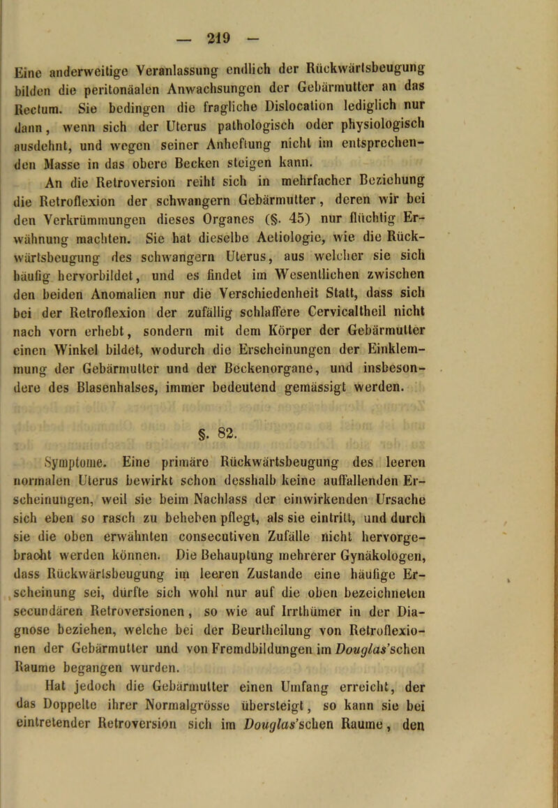 Eine anderweitige Veranlassung endlich der Rückwärlsbeugung bilden die peritonäalen Anwachsungen der Gebärmutter an das Rectum. Sie bedingen die fragliche Dislocation lediglich nur dann, wenn sich der Uterus pathologisch oder physiologisch ausdehnt, und wegen seiner Anheftung nicht im entsprechen- den Masse in das obere Becken steigen kann. An die Retroversion reiht sich in mehrfacher Beziehung die Retroflexion der schwängern Gebärmutter, deren wir bei den Verkrümmungen dieses Organes (§. 45) nur flüchtig Er- wähnung machten. Sie hat dieselbe Aetiologie, wie die Rück- wärtsbeugung des schwängern Uterus, aus welcher sie sich häufig hervorbildet, und es findet im Wesentlichen zwischen den beiden Anomalien nur die Verschiedenheit Statt, dass sich bei der Retroflexion der zufällig schlaffere Cervicaltheil nicht nach vorn erhebt, sondern mit dem Körper der Gebärmutter einen Winkel bildet, wodurch die Erscheinungen der Einklem- mung der Gebärmutter und der Beckenorgane, und insbeson- dere des Blasenhalses, immer bedeutend gemässigt werden. §. 82. Symptome. Eine primäre Rückwärtsbeugung des leeren normalen Uterus bewirkt schon desshalb keine auffallenden Er- scheinungen, weil sie beim Nachlass der einwirkenden Ursache sich eben so rasch zu beheben pflegt, als sie eintritl, und durch sie die oben erwähnten consecutiven Zufälle nicht hervorge- braoht werden können. Die Behauptung mehrerer Gynäkologen, dass Rückwärtsbeugung im leeren Zustande eine häufige Er- scheinung sei, dürfte sich wohl nur auf die oben bezeichneten secundären Retroversionen , so wie auf Irrthümer in der Dia- gnose beziehen, welche bei der Beurtheilung von Retroflexio- nen der Gebärmutter und von Fremdbildungen im Douglas’sehen Raume begangen wurden. Hat jedoch die Gebärmutter einen Umfang erreicht, der das Doppelte ihrer Nurmalgrösso übersteigt, so kann sie bei eintretender Retroversion sich im Douglas’schen Raume, den