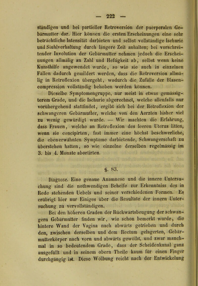 ständigen und bei partieller Retroversion der puerperalen Ge- bärmutter dar. Hier können die ersten Erscheinungen eine sehr beträchtliche Intensität darbieten und selbst vollständige Ischurie und Sluhlverhaltung durch längere Zeit anhalten; bei vorschrei- tender Involution der Gebärmutter nehmen jedoch die Erschei- nungen allmälig an Zahl und Heftigkeit ab, selbst wenn keine Kunsthilfe angewendet wurde, so wie sie auch in einzelnen Fällen dadurch gemildert werden, dass die Retroversion allmä- lig in Retroflexion übergeht, wodurch die Zufälle der Blasen- compression vollständig behoben werden können. Dieselbe Symptomengruppe, nur meist in etwas gemässig- terem Grade, und die Ischurie abgerechnet, welche allenfalls nur vorübergehend statlfindet, ergibt sich bei der Retroflexion der schwangeren Gebärmutter, welche von den Aerzten bisher viel zu wenig gewürdigt wurde. — Wir machten die Erfahrung, dass Frauen, welche an Relroflexion des leeren Uterus litten, wenn sie concipirten, fast immer eine höchst beschwerliche, die eben erwähnten Symptome darbietende, Schwangerschaft zu überstehen hatten, so wie einzelne derselben regelmässig im 3. bis 4. Monate aborlirten. §. 83. Diagnose. Eine genaue Anamnese und die innere Untersu- chung sind die nothwendigen Behelfe zur Erkenntniss des in Rede stehenden Uebels und seiner verschiedenen Formen. Es erübrigt hier nur Einiges über die Resultate der innern Unter- suchung zu vervollständigen. Bei den höheren Graden der Rückwärtsbeugung der schwän- gern Gebärmutter finden wir, wie schon bemerkt wurde, die hintere Wand der Vagina nach abwärts getrieben und durch den, zwischen derselben und dem Rectum gelagerten, Gebär- mutterkörper nach vorn und abwärts gewölbt, und zwar manch- mal in so bedeutendem Grade, dass der Scheidenkanal ganz ausgefüllt und in seinem obern Theile kaum für einen Finger durchgängig ist. Diese Wölbung reicht nach der Entwickelung