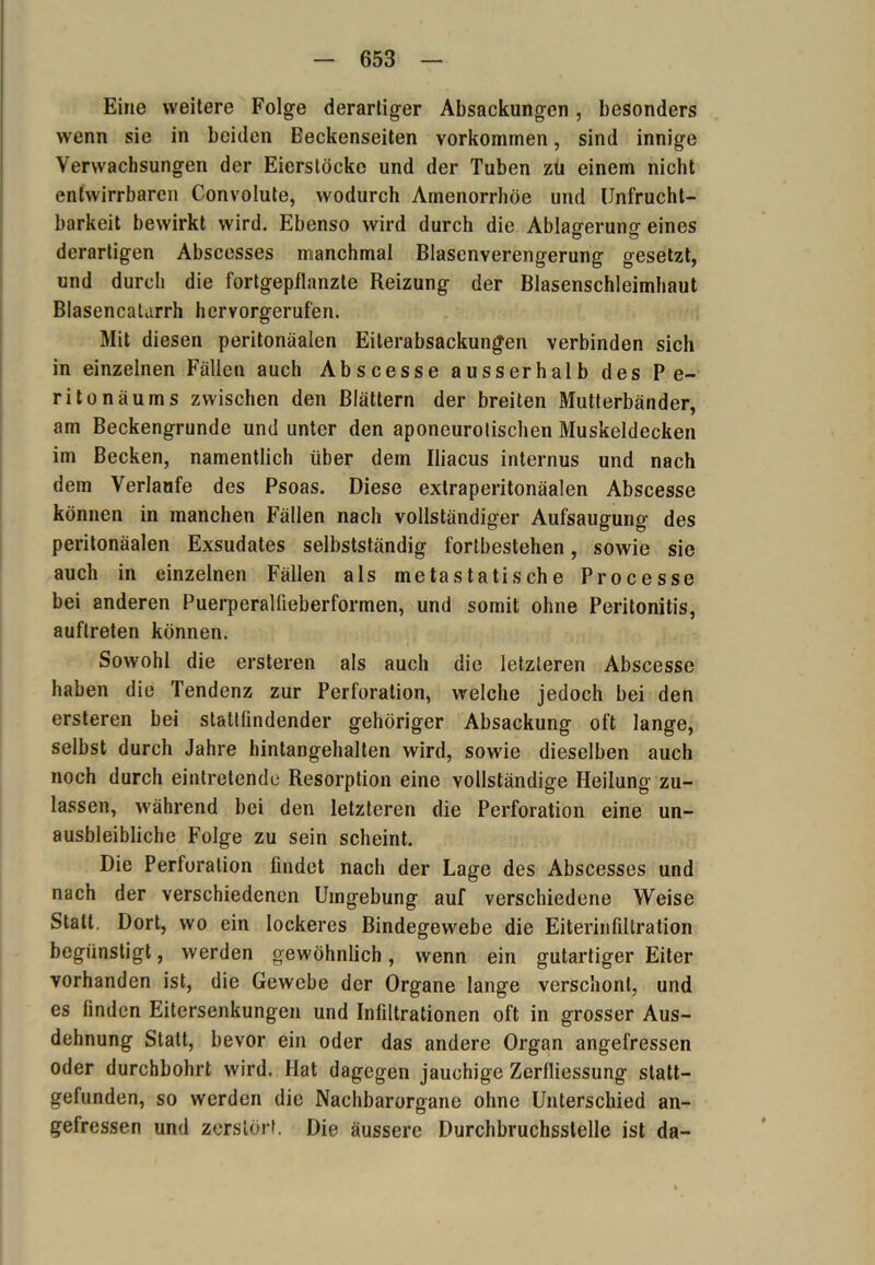 Eine weitere Folge derartiger Absackungen, besonders wenn sie in beiden Beckenseiten Vorkommen, sind innige Verwachsungen der Eier,stocke und der Tuben zu einem nicht entwirrbaren Convolute, wodurch Amenorrhoe und Unfrucht- barkeit bewirkt wird. Ebenso wird durch die Ablagerung eines derartigen Abscesses nuanchmal Blasenverengerung gesetzt, und durch die fortgepflanzte Beizung der Blasenschleimhaut Blasencalarrh hervorgerufen. Mit diesen peritonäalen Eiterabsackungen verbinden sich in einzelnen Fällen auch Abscesse ausserhalb des Pe- ritonäums zwischen den Blättern der breiten Mutterbänder, am Beckengrunde und unter den aponeurolischen Muskeldecken im Becken, namentlich über dem Iliacus internus und nach dem Verlaufe des Psoas. Diese extraperitonäalen Abscesse können in manchen Fällen nach vollständiger Aufsaugung des peritonäalen Exsudates selbstständig fortbestehen, sowie sie auch in einzelnen Fällen als metastatische Processe bei anderen Puerperaliieberformen, und somit ohne Peritonitis, auftreten können. Sowohl die ersteren als auch die letzteren Abscesse haben die Tendenz zur Perforation, welche jedoch bei den ersteren bei stattlindender gehöriger Absackung oft lange, selbst durch Jahre hintangehalten wird, sowie dieselben auch noch durch eintretende Resorption eine vollständige Heilung zu- lassen, während bei den letzteren die Perforation eine un- ausbleibliche Folge zu sein scheint. Die Perforation findet nach der Lage des Abscesses und nach der verschiedenen Umgebung auf verschiedene Weise Statt. Dort, wo ein lockeres Bindegewebe die Eiterinfiltration begünstigt, werden gewöhnlich, wenn ein gutartiger Eiter vorhanden ist, die Gewebe der Organe lange verschont, und es finden Eitersenkungen und Infiltrationen oft in grosser Aus- dehnung Statt, bevor ein oder das andere Organ angefressen oder durchbohrt wird. Hat dagegen jauchige Zerfliessung statt— gefunden, so werden die Nachbarorgane ohne Unterschied an- gefressen und zerstört. Die äussere Durchbruchsstelle ist da-