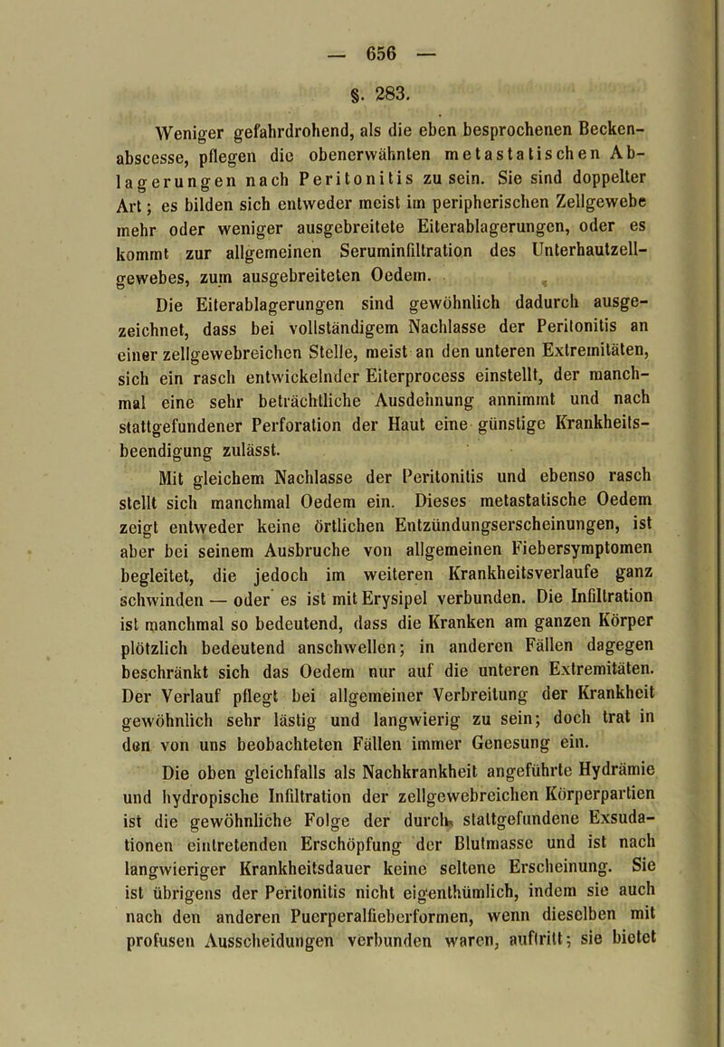 §. 283. Weniger gefahrdrohend, als die eben besprochenen Becken- abscesse, pflegen die obenerwähnten metastatischen Ab- lagerungen nach Peritonitis zu sein. Sie sind doppelter Art; es bilden sich entweder meist im peripherischen Zellgewebe mehr oder weniger ausgebreitete Eiterablagerungen, oder es kommt zur allgemeinen Seruminfdtration des Unterhautzell- gewebes, zuin ausgebreiteten Oedem. Die Eiterablagerungen sind gewöhnlich dadurch ausge- zeichnet, dass bei vollständigem Nachlasse der Peritonitis an einer zellgewebreichen Stelle, meist an den unteren Extremitäten, sich ein rasch entwickelnder Eiterprocess einstellt, der manch- mal eine sehr beträchtliche Ausdehnung annimmt und nach stattgefundener Perforation der Haut eine günstige Krankheits- beendigung zulässt. Mit gleichem Nachlasse der Peritonitis und ebenso rasch stellt sich manchmal Oedem ein. Dieses metastatische Oedem zeigt entweder keine örtlichen Entzündungserscheinungen, ist aber bei seinem Ausbruche von allgemeinen Fiebersymptomen begleitet, die jedoch im weiteren Krankheitsverlaufe ganz schwinden — oder es ist mit Erysipel verbunden. Die Infiltration ist manchmal so bedeutend, dass die Kranken am ganzen Körper plötzlich bedeutend anschwellcn; in anderen Fällen dagegen beschränkt sich das Oedem nur auf die unteren Extremitäten. Der Verlauf pflegt bei allgemeiner Verbreitung der Krankheit gewöhnlich sehr lästig und langwierig zu sein; doch trat in den von uns beobachteten Fällen immer Genesung ein. Die oben gleichfalls als Nachkrankheit angeführte Hydrämie und hydropische Infiltration der zellgewebreichen Körperpartien ist die gewöhnliche Folge der durch* stattgefundene Exsuda- tionen einlretenden Erschöpfung der Blutmasse und ist nach langwieriger Krankheitsdauer keine seltene Erscheinung. Sie ist übrigens der Peritonitis nicht eigenthümlich, indem sie auch nach den anderen Puerperalfieberformen, wenn dieselben mit profusen Ausscheidungen verbunden waren, auflritt; sie bietet