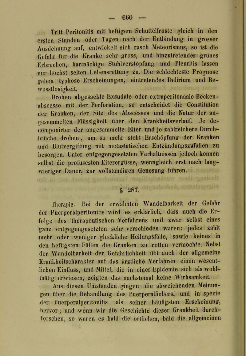 Tritt Peritonitis mit heftigem Schüttelfröste gleich in den ersten Stunden oder Tagen nach der Entbindung in grosser Ausdehnung auf, entwickelt sich rasch Meteorismus, so ist die Gefahr für die Kranke sehr gross, und hinzutretendes grünes Erbrechen, hartnäckige Stuhlverstopfung und Pleuritis lassen nur höchst selten Lebensrettung zu. Die schlechteste Prognose o-eben typhöse Erscheinungen, eintrelendes Delirium und Be- wusstlosigkeit. Drohen abgesackte Exsudate oder extraperitonäale Becken- abscesse mit der Perforation, so entscheidet die Constitution der Kranken, der Sitz des Abscesses und die Natur der an- gesammelten Flüssigkeit über den Krankheitsverlauf. Je de- componirter der angesammelte Eiter und je zahlreichere Durch- brüche drohen, um so mehr steht Erschöpfung der Kranken und Blutvergiftung mit metastatischen Entzündungszufällen zu besorgen. Unter entgegengesetzten Verhältnissen jedoch können selbst die profusesten Eiterergüsse, wenngleich erst nach lang- wieriger Dauer, zur vollständigen Genesung führen. § 287. Therapie. Bei der erwähnten Wandelbarkeit der Gefahr der Puerperalperitonitis wird es erklärlich, dass auch die Er- folge des therapeutischen Verfahrens und zwar selbst eines ganz entgegengesetzten sehr verschieden waren; jedes zählt mehr oder weniger glückliche Heilungsfälle, sowie keines in den heftigsten Fällen die Kranken zu reiten vermochte. Nebst der Wandelbarkeit der Gefährlichkeit übt auch der allgemeine Krankheitscharakter auf das ärztliche Verfahren einen wesent- lichen Einfluss, und Mittel, die in einer Epidemie sich als wohl- thätig erwiesen, zeigten das nächstemal keine Wirksamkeit. Aus diesen Umständen gingen die abweichenden Meinun- gen über die Behandlung des Puerperalfiebers, und in specie der Puerperalperitonitis als seiner häufigsten Erscheinung, hervor; und wenn wir die Geschichte dieser Krankheit durch- forschen, so waren es bald die örtlichen, bald die allgemeinen