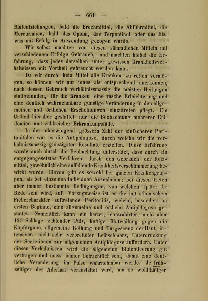 Blutentziehungen, bald die Brechmitttel, die Abführmittel, die Mercurialien, bald das Opium, das Terpentinöl oder das Eis, was mit Erfolg in Anwendung gezogen wurde. Wir selbst machten von diesen sämmtlichen Mitteln mit verschiedenem Erfolge Gebrauch, und machten hiebei die Er- fahrung, dass jedes derselben unter gewissen Krankheitsver- hältnissen mit Vortheil gebraucht werden kann. Da wir durch kein Mittel alle Kranken zu reiten vermö- gen, so können wir nur jenes als entsprechend anerkennen, nach dessen Gebrauch Yerhältnissmässig die meisten Heilungen stattgefunden, für die Kranken eine rasche Erleichterung und eine deutlich wahrnehmbare günstige Veränderung in den allge- meinen und örtlichen Erscheinungen einzutreten pflegt. Ein Urtheil hierüber gestattet nur die Beobachtung mehrerer Epi- demien und zahlreicher Erkrankungsfälle. In der überwiegend grossem Zahl der einfacheren Peri- tonitiden war es die Antiphlogose, durch welche wir die ver- hältnissmässig günstigsten Resultate erzielten. Diese Erfahrung wurde auch durch die Beobachtung unterstützt, dass durch ein entgegengesetztes Verfahren, durch den Gebrauch der Reiz- mittel, gewöhnlich eine auffallende Krankheitsverschlimmerung be- wirkt wurde. Hievon gibt es sowohl bei ganzen Krankengrup- pen, als bei einzelnen Individuen Ausnahmen; bei diesen treten aber immer bestimmte Bedingungen, von welchen später die Rede sein wird, auf. Vorzugsweise ist es die mit slhenischem Fiebercharakter auftretende Peritonitis, welche, besonders im ersten Beginne, eine allgemeine und örtliche Antiphlogose ge- staltet. Namentlich kann ein harter, contrahirter, nicht über 120 Schläge zählender Puls, heftige Blutwallung gegen die Kopforgane, allgemeine Röthung und Turgescenz der Haut, in- tensiver, nicht sehr verbreiteter Leibschmerz, Unterdrückung der Secretionen zur allgemeinen Antiphlogose auffordern. Unter diesen Verhältnissen wird die allgemeine Blutentlecrung gut vertragen und muss immer beträchtlich sein, damit eine deut- liche Veränderung im Pulse wahrnehmbar werde. Je früh- zeitiger der Aderlass veranstaltet wird, um so wohllhätiger