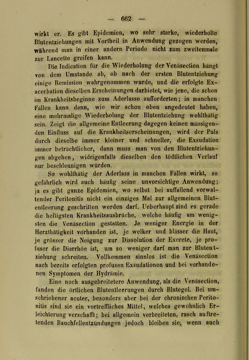 wirkt er. Es gibt Epidemien, wo sehr starke, wiederholte Blutentziehungen mit Vortheil in Anwendung gezogen werden, während man in einer andern Periode nicht zum zweitenmale zur Lancette greifen kann. Die Indication für die Wiederholung der Venäseclion hängt von dem Umstande ab, ob nach der ersten Blutentziehung einige Remission wahrgenommen wurde, und die erfolgte Ex- acerbation dieselben Erscheinungen darbietet, wie jene, die schon im Krankheitsbeginne zum Aderlässe aufforderten; in manchen Fällen kann dann, wie wir schon oben angedeutet haben, eine mehrmalige Wiederholung der Blutentziehung wohlthätig sein. Zeigt die allgemeine Entleerung dagegen keinen mässigen- den Einfluss auf die Krankheitserscheinungen, wird der Puls durch dieselbe immer kleiner und schneller, die Exsudation immer beträchtlicher, dann muss man von den Blutentziehun- gen abgehen, widrigenfalls dieselben den tödllichen Verlauf nur beschleunigen würden. So wohlthätig der Aderlass in manchen Fällen wirkt, so gefährlich wird auch häufig seine unvorsichtige Anwendung; ja es gibt ganze Epidemien, wo selbst bei auffallend vorwal- tender Peritonitis nicht ein einziges Mal zur allgemeinen Blut- enlleerung geschritten werden darf. Ueberhaupt sind es gerade die heftigsten Krankheitsausbrüche, welche häufig am wenig- sten die Venäsection gestalten. Je weniger Energie in der Herzthätigkeit vorhanden ist, je welker und blässer die Haut, je grösser die Neigung zur Dissolution der Excrele, je pro- fuser die Diarrhöe ist, um so weniger darf man zur Blutent- ziehung schreiten. Vollkommen sinnlos ist die Venäsection nach bereits erfolgten profusen Exsudationen und bei vorhande- nen Symptomen der Hydrämie. Eine noch ausgebreitetere Anwendung, als die Venäsection, fanden die örtlichen Blutentleerungen durch Blutegel. Bei um- schriebener acuter, besonders aber bei der chronischen Perito- nitis sind sie ein vortreffliches Mittel, welches gewöhnlich Er- leichterung verschafft; bei allgemein verbreiteten, rasch auftre- tenden Bauchfellentzündungon jedoch bleiben sie, wenn auch