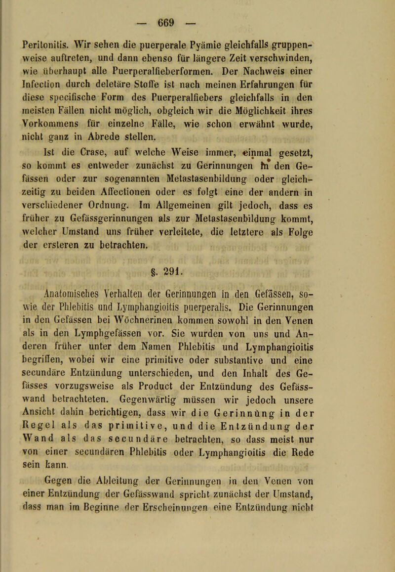 Peritonitis. Wir sehen die puerperale Pyämie gleichfalls gruppen- weise auftreten, und dann ebenso für längere Zeit verschwinden, wie überhaupt olle Puerperalfieberformen. Der Nachweis einer Infection durch deletäre Stofle ist nach meinen Erfahrungen für diese specifische Form des Puerperalfiebers gleichfalls in den meisten Fällen nicht möglich, obgleich wir die Möglichkeit ihres Vorkommens für einzelne Fälle, wie schon erwähnt wurde, nicht ganz in Abrede stellen. Ist die Crase, auf welche Weise immer, einmal gesetzt, so kommt es entweder zunächst zu Gerinnungen fn den Ge- fässen oder zur sogenannten Metastasenbildung oder gleich- zeitig zu beiden Aflectionen oder es folgt eine der andern in verschiedener Ordnung. Im Allgemeinen gilt jedoch, dass es früher zu Gefässgerinnungen als zur Metastasenbildung kommt, welcher Umstand uns früher verleitete, die letztere als Folge der ersleren zu betrachten. §. 291. Anatomisches Verhalten der Gerinnungen in den Gefässen, so- wie der Phlebitis und Lymphangioitis puerperalis. Die Gerinnungen in den Gefässen bei Wöchnerinen kommen sowohl in den Venen als in den Lymphgefässen vor. Sie wurden von uns und An- deren früher unter dem Namen Phlebitis und Lymphangioitis begriffen, wobei wir eine primitive oder substantive und eine secundäre Entzündung unterschieden, und den Inhalt des Ge- fässes vorzugsweise als Product der Entzündung des Gefäss- wand betrachteten. Gegenwärtig müssen wir jedoch unsere Ansicht dahin berichtigen, dass wir die Gerinnung in der Regel als das primitive, und die Entzündung der Wand als das secundäre betrachten, so dass meist nur von einer secundären Phlebitis oder Lymphangioitis die Rede sein kann. Gegen die Ableitung der Gerinnungen in den Venen von einer Entzündung der Gefässwand spricht zunächst der Umstand, dass man im Beginne der Erscheinungen eine Entzündung nicht