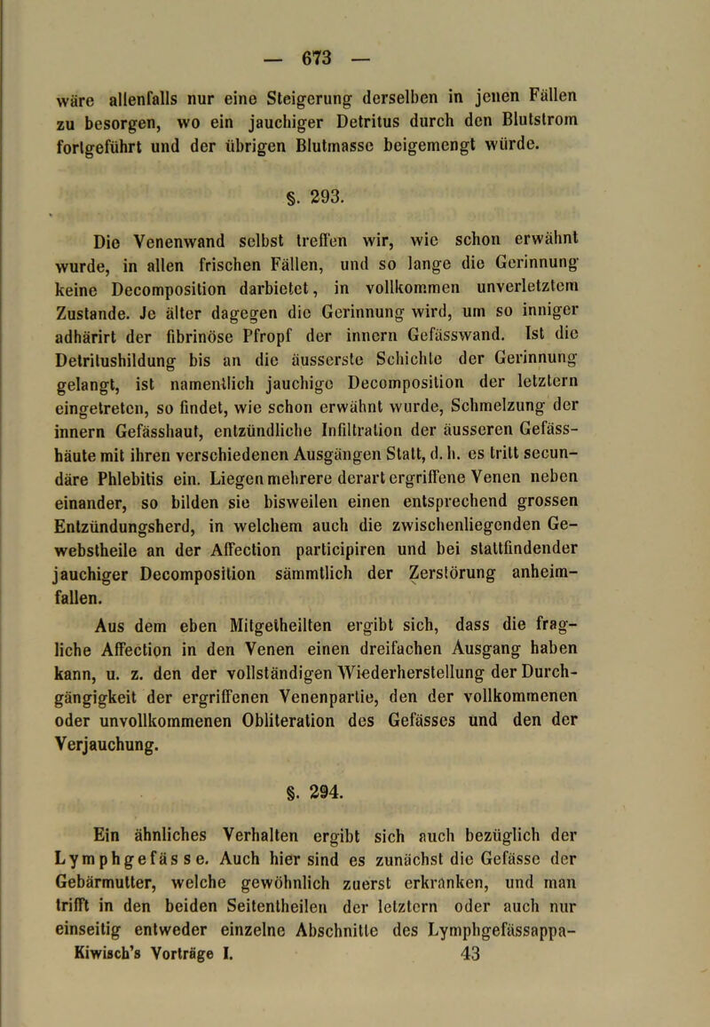 wäre allenfalls nur eine Steigerung derselben in jenen Fällen zu besorgen, wo ein jauchiger Detritus durch den Blutslrom fortgeführt und der übrigen Blutinasse beigemengt würde. §. 293. i < Die Yenenwand selbst treffen wir, wie schon erwähnt wurde, in allen frischen Fällen, und so lange die Gerinnung keine Decomposition darbietet, in vollkommen unverletztem Zustande. Je älter dagegen die Gerinnung wird, um so inniger adhärirt der fibrinöse Pfropf der innern Gefässwand. Ist die Detrilushildung bis an die äusserste Schichte der Gerinnung gelangt, ist namentlich jauchige Decomposition der letztem eingetreten, so findet, wie schon erwähnt wurde, Schmelzung der innern Gefässhaut, entzündliche Infiltration der äusseren Gefäss- häute mit ihren verschiedenen Ausgängen Statt, d. h. cs tritt secun- däre Phlebitis ein. Liegen mehrere derart ergriffene Venen neben einander, so bilden sie bisweilen einen entsprechend grossen Entzündungsherd, in welchem auch die zwischenliegenden Ge- webstheile an der Affection participiren und bei stattfindender jauchiger Decomposition sämmtlich der Zerstörung anheim- fallen. Aus dem eben Mitgelheilten ergibt sich, dass die frag- liche Affection in den Venen einen dreifachen Ausgang haben kann, u. z. den der vollständigen Wiederherstellung der Durch- gängigkeit der ergriffenen Venenpartie, den der vollkommenen oder unvollkommenen Obliteration des Gefässes und den der Verjauchung. §. 294. Ein ähnliches Verhalten ergibt sich auch bezüglich der Lymphgefässe. Auch hier sind es zunächst die Gefässe der Gebärmutter, welche gewöhnlich zuerst erkranken, und man trifft in den beiden Seitentheilen der letztem oder auch nur einseitig entweder einzelne Abschnitte des Lymphgefässappa- Kiwisch’s Vorträge I. 43