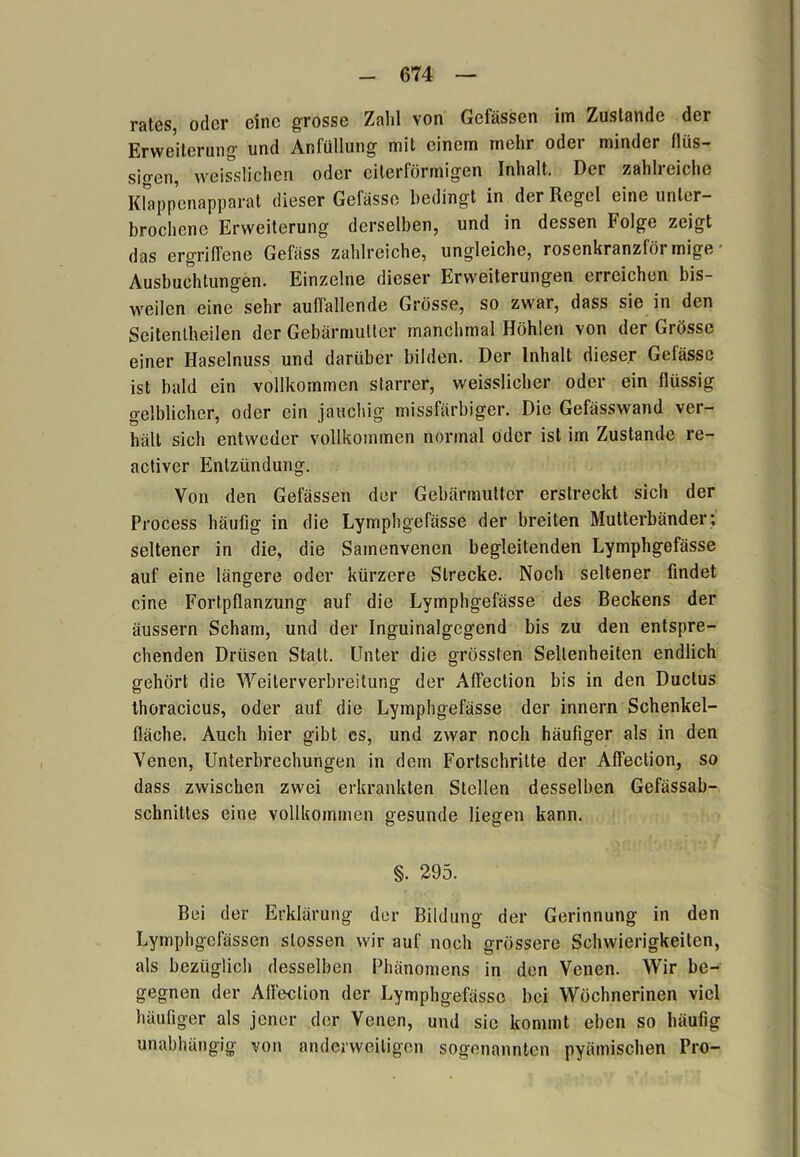 rates, oder eine grosse Zahl von Gefässen im Zustande der Erweiterung und Anfüllung mit einem mehr odei minder flüs- sigen, weisslichen oder eiterförmigen Inhalt. Der zahlreiche Klappenapparat dieser Gefässe bedingt in der Regel eine unter- brochene Erweiterung derselben, und in dessen Folge zeigt das ergriffene Gefäss zahlreiche, ungleiche, rosenkranzföi mige Ausbuchtungen. Einzelne dieser Erweiterungen erreichen bis- weilen eine sehr auffallende Grösse, so zwar, dass sie in den Seitentheilen der Gebärmutter manchmal Höhlen von der Grösse einer Haselnuss und darüber bilden. Der Inhalt dieser Gefässe ist bald ein vollkommen starrer, weisslicher oder ein flüssig gelblicher, oder ein jauchig missfärbiger. Die Gefässwand ver- hält sich entweder vollkommen normal oder ist im Zustande re- activer Entzündung. Von den Gefässen der Gebärmutter erstreckt sich der Process häufig in die Lymphgefässe der breiten Mutterbänder; seltener in die, die Samenvenen begleitenden Lymphgefässe auf eine längere oder kürzere Strecke. Noch seltener findet eine Fortpflanzung auf die Lymphgefässe des Beckens der äussern Scham, und der Inguinalgegend bis zu den entspre- chenden Drüsen Statt. Unter die grössten Seltenheiten endlich gehört die Weiterverbreitung der Affection bis in den Ductus thoracicus, oder auf die Lymphgefässe der innern Schenkel- fläche. Auch hier gibt es, und zwar noch häufiger als in den Venen, Unterbrechungen in dem Fortschritte der Affection, so dass zwischen zwei erkrankten Stellen desselben Gefässab- schnittes eine vollkommen gesunde liegen kann. o o §. 295. Bei der Erklärung der Bildung der Gerinnung in den Lymphgefässen slossen wir auf noch grössere Schwierigkeiten, als bezüglich desselben Phänomens in den Venen. Wir be- gegnen der Affection der Lymphgefässe bei Wöchnerinen viel häufiger als jener der Venen, und sic kommt eben so häufig unabhängig von anderweitigen sogenannten pyämischen Pro-