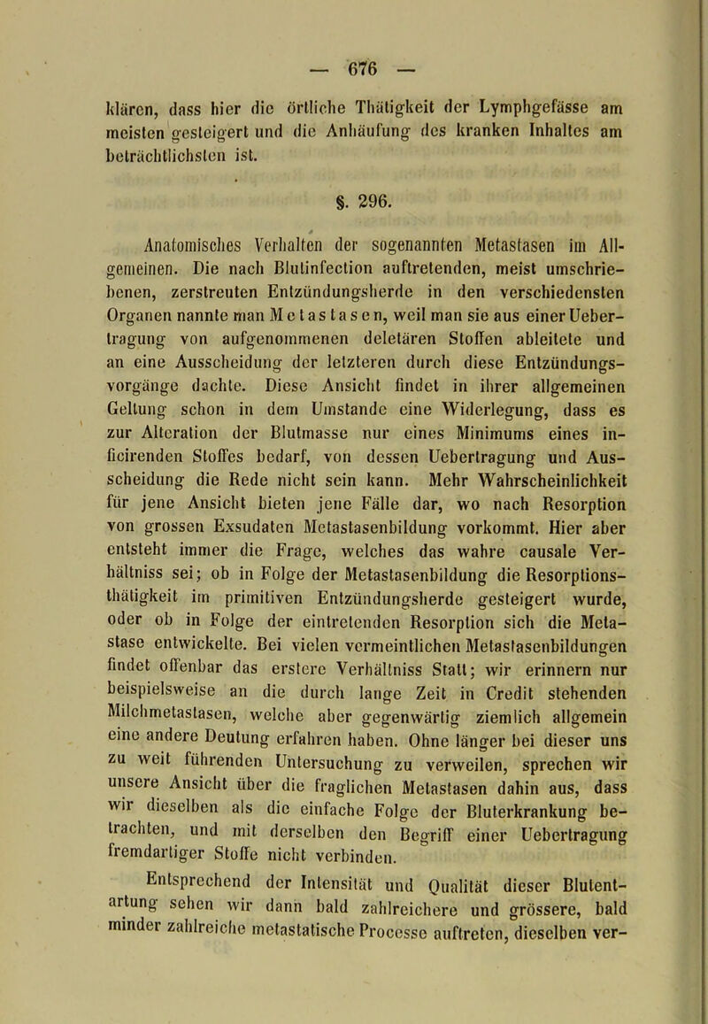 klären, dass liier die örtliche Thätigkeit der Lymphgefässe am meisten gesteigert und die Anhäufung des kranken Inhaltes am beträchtlichsten ist. §. 296. Anatomisches Verhalten der sogenannten Metastasen im All- gemeinen. Die nach Blulinfection auftretenden, meist umschrie- benen, zerstreuten Entzündungsherde in den verschiedensten Organen nannte man Metastasen, weil man sie aus einer Ueber- tragung von aufgenommenen deletären Stoffen ableitete und an eine Ausscheidung der letzteren durch diese Entzündungs- vorgänge dachte. Diese Ansicht findet in ihrer allgemeinen Geltung schon in dem Umstande eine Widerlegung, dass es zur Alteration der Blutmasse nur eines Minimums eines in- ficirenden Stoffes bedarf, von dessen Uebertragung und Aus- scheidung die Rede nicht sein kann. Mehr Wahrscheinlichkeit für jene Ansicht bieten jene Fälle dar, wo nach Resorption von grossen Exsudaten Metastasenbildung vorkommt. Hier aber entsteht immer die Frage, welches das wahre causale Ver- hältniss sei; ob in Folge der Metastasenbildung die Resorptions- thätigkeit im primitiven Entzündungsherde gesteigert wurde, oder ob in Folge der eintretenden Resorption sich die Meta- stase entwickelte. Bei vielen vermeintlichen Metastasenbildungen findet offenbar das erstere Verhältniss Statt; wir erinnern nur beispielsweise an die durch lange Zeit in Credit stehenden Milchmetastasen, welche aber gegenwärtig ziemlich allgemein eine andere Deutung erfahren haben. Ohne länger bei dieser uns zu weit führenden Untersuchung zu verweilen, sprechen wir unsere Ansicht über die fraglichen Metastasen dahin aus, dass wii dieselben als die einfache Folge der Bluterkrankung be- trachten, und mit derselben den Begriff einer Uebertragung fremdartiger Stoffe nicht verbinden. Entsprechend der Intensität und Qualität dieser Blulent- artung sehen wir dann bald zahlreichere und grössere, bald minder zahlreiche metastatische Processo auftreten, dieselben ver-