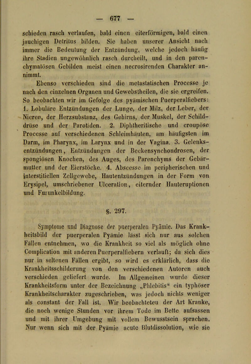schieden rasch verlaufen, bald einen eiterförmigen, bald einen jauchigen Detritus bilden. Sie haben unserer Ansicht nach immer die Bedeutung der Entzündung, welche jedoch häufig ihre Stadien ungewöhnlich rasch durcheilt, und in den paren- chymatösen Gebilden meist einen necrosirenden Charakter an- nimmt. Ebenso verschieden sind die metastatischen Processe je nach den einzelnen Organen und Gewebstheilen, die sie ergreifen. So beobachten wir im Gefolge des pyämischen Puerperalfiebers: \. Lobuläre Entzündungen der Lunge, der Milz, der Leber, der Nieren, der Herzsubstanz, des Gehirns, der Muskel, der Schild- drüse und der Parotiden. 2. Diphtherilische und croupöse Processe auf verschiedenen Schleimhäuten, am häufigsten im Darm, im Pharynx, im Larynx und in der Vagina. 3. Gelenks- entzündungen , Entzündungen der Beckensynchondrosen, der spongiösen Knochen, des Auges, des Parenchyms der Gebär- mutter und der Eierstöcke. 4. Abscesse im peripherischen und interstitiellen Zellgewebe, Hautentzündungen in der Form von Erysipel, umschriebener Ulceration, eiternder Hauteruptionen und Furunkelbildung. §. 297. Symptome und Diagnose der puerperalen Pyämie. Das Krank- heitsbild der puerperalen Pyämie lässt sich nur aus solchen Fällen entnehmen, wo die Krankheit so viel als möglich ohne Complication mit anderen Puerperalfiebern verlauft; da sich dies nur in seltenen Fällen ergibt, so wird es erklärlich, dass die Krankheitsschilderung von den verschiedenen Autoren auch verschieden geliefert wurde. Im Allgemeinen wurde dieser Krankheitsform unter der Bezeichnung „Phlebitis“ ein typhöser Krankheitscharakter zugeschrieben, was jedoch nichts weniger als constant der Fall ist. Wir beobachteten der Art Kranke, die noch wenige Stunden vor ihrem Tode im Bette aufsassen und mit ihrer Umgebung mit vollem Bewusstsein sprachen. Nur wenn sich mit der Pyämie acute Blutdissolution, wie sie