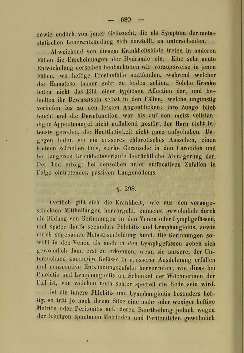 sowie endlich von jener Gelbsucht, die als Symptom der meta- statischen Leberentzündung sich darstellt, zu unterscheiden. Abweichend von diesem Krankheitsbilde treten in anderen Fallen die Erscheinungen der Hydrämie ein. Eine sehr acute Entwickelung derselben beobachteten wir vorzugsweise in jenen Fällen, wo heftige Frostanfälle stallfanden, während welcher die Hämatose immer sehr zu leiden schien. Solche Kranke boten nicht das Bild einer typhösen Affection dar, und be- hielten ihr Bewusstsein selbst in den Fällen, welche ungünstig verliefen bis zu den letzten Augenblicken; ihre Zunge blieb feucht und die Darmfunclion war bis auf den meist vollstän- digen Appetitmangel nicht auffallend gestört, der Harn nicht in- tensiv geröthet, die Hautthätigkeit nicht ganz aufgehoben. Da- gegen boten sie ein äusseres chlorotisches Aussehen, einen kleinen schnellen Puls, starke Geräusche in den Carotiden und bei längerem Krankheitsverlaufe beträchtliche Abmagerung dar. Der Tod erfolgt bei denselben unter suffocaliven Zufällen in Folge eintretenden passiven Lungenödems. §. 298. Oertlich gibt sich die Krankheit, wie aus den vorange- schickten Miltheilungen hervorgeht, zunächst gewöhnlich durch die Bildung von Gerinnungen in den Venen oder Lymphgefässen, und später durch secundäre Phlebitis und Lymphangioitis, sowie durch sogenannte Melastasenbildung kund. Die Gerinnungen so- wohl in den Venen als auch in den Lymphgefässen geben sich gewöhnlich dann erst zu erkennen, wenn sie äussere, der Un- tersuchung zugängige Gefässe in grösserer Ausdehnung erfüllen und consecutive Enizündungszufälle hervorrufen; wie diess bei Phlebitis und Lymphangioitis am Schenkel der Wöchnerinen der Fall ist, von welchen noch später speciell die Rede sein wird. Ist die innere Phlebitis und Lymphangioitis besonders hef- tig, so tritt je nach ihrem Sitze eine mehr oder weniger heftige Melrilis oder Peritonitis auf, deren Beurtheilung jedoch wegen der häufigen spontanen Metritiden und Peritonitiden gewöhnlich I