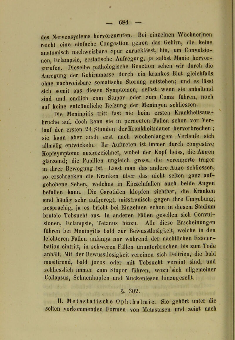 des Nervensystems hervorzurufen. Bei einzelnen Wöchnerinen reicht eine einfache Congestion gegen das Gehirn, die keine anatomisch nachweisbare Spur zurücklässt, hin, um Convulsio- nen, Eclampsie, ecslatische Aufregung, ja selbst Manie hervor- zurufen. Dieselbe pathologische Reaction sehen wir durch die Anregung der Gehirnmasse durch ein krankes Blut gleichfalls ohne nachweisbare somatische Störung entstehen; und es lässt sich somit aus diesen Symptomen, selbst wenn sie anhaltend sind und endlich zum Stupor oder zum Coma führen, noch auf keine entzündliche Reizung der Meningen schliessen. Die Meningitis tritt fast nie beim ersten Krankheitsaus- bruche auf, doch kann sie in peraculen Fällen schon vor Ver- lauf der ersten 24 Stunden der Krankheitsdauer hervorbrechen; sie kann aber auch erst nach wochenlangem Verlaufe sich allmälig entwickeln. Ihr Auftreten ist immer durch congestive Kopfsymptome ausgezeichnet, wobei der Kopf heiss, die Augen glänzend; die Pupillen ungleich gross, die verengerte träger in ihrer Bewegung ist. Lässt man das andere Auge schliessen, so erschrecken die Kranken über das nicht selten ganz auf- gehobene Sehen, welches in Einzelnfällen auch beide Augen befallen kann. Die Carotiden klopfen sichtbar, die Kranken sind häufig sehr aufgeregt, misstrauisch gegen ihre Umgebung, gesprächig, ja es bricht bei Einzelnen schon in diesem Stadium brutale Tobsucht aus. In anderen Fällen gesellen sich Convul- sionen, Eclampsie, Tetanus hinzu. Alle diese Erscheinungen führen bei Meningitis bald zur Bewusstlosigkeit, welche in den leichteren Fällen anfangs nur während der nächtlichen Exacer- bation eintrilt, in schweren Fällen ununterbrochen bis zum Tode anhält. Mit der Bewusstlosigkeit vereinen sich Delirien, die bald musitirend, bald jocos oder mit Tobsucht vereint sind, und schliesslich immer zum Stupor führen, wozu sich allgemeiner Collapsus, Sehnenhüpfen und Mückenlesen hinzugesellt. §. 302. II. Metastatische Ophthalmie. Sie gehört unter die selten vorkommenden Formen von Metastasen und zeigt nach