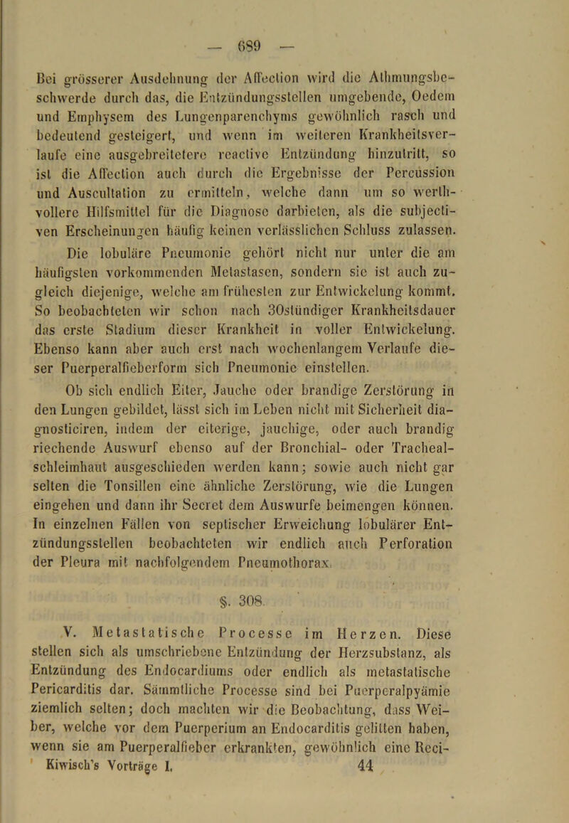 Bei grösserer Ausdehnung der Affeelion wird die Alhmungsbe- schwerde durch das, die Entzündungsstellen umgebende, Oedem und Emphysem des Lungenparenchyms gewöhnlich rasch und bedeutend gesteigert, und wenn im weiteren Krankheitsver- laufe eine ausgebreiteterc reactivc Entzündung hinzutritt, so ist die AfFection auch durch die Ergebnisse der Percussion und Auscultation zu ermitteln, welche dann um so werth- vollere Hilfsmittel für die Diagnose darbieten, als die subjecti- ven Erscheinungen häufig keinen verlässlichen Schluss zulassen. Die lobuläre Pneumonie gehört nicht nur unter die am häufigsten vorkommenden Metastasen, sondern sie ist auch zu- gleich diejenige, welche am frühesten zur Entwickelung kommt. So beobachteten wir schon nach 30stündiger Krankheilsdauer das erste Stadium dieser Krankheit in voller Entwickelung. Ebenso kann aber auch erst nach wochenlangem Verlaufe die- ser Puerperalfieberform sich Pneumonie einslellen. Ob sich endlich Eiter, Jauche oder brandige Zerstörung in den Lungen gebildet, lässt sich im Leben nicht mit Sicherheit dia— gnosticiren, indem der eiterige, jauchige, oder auch brandig riechende Auswurf ebenso auf der Bronchial- oder Tracheal- schleimhaut ausgeschieden werden kann; sowie auch nicht gar selten die Tonsillen eine ähnliche Zerstörung, wie die Lungen eingehen und dann ihr Secret dem Auswurfe beimengen können. In einzelnen Fällen von septischer Erweichung lobulärer Ent- zündungsslellen beobachteten wir endlich auch Perforation der Pleura mit nachfolgendem Pneumothorax. §. 308, V. Metastatische Processe irn Herzen. Diese stellen sich als umschriebene Entzündung der Herzsubstanz, als Entzündung des Endocardiums oder endlich als metastatische Pericarditis dar. Sämmtliche Processe sind bei Puerperalpyämie ziemlich selten; doch machten wir die Beobachtung, dass Wei- ber, welche vor dem Puerperium an Endocarditis gelitten haben, wenn sie am Puerperalfieber erkrankten, gewöhnlich eine Reci- Kiwisch’s Vorträge I. 44