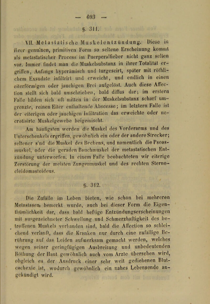 §• 31J. VII. Melaslalischc Muskelentzündung. Diese in ihrer genuinen, primitiven Form so seltene Erscheinung kommt als metaslalischer Process im Puerperalfieber nicht ganz selten vor. Immer findet man die Muskelsubstanz in ihrer Totalität er- griffen, Anfangs hyperümisch und lurgescirt, später mit röthli- chem Exsudate infiltrirt und erweicht, und endlich in einen eiterförmigen oder jauchigen Brei aufgelöst. Auch diese Affec- tion stellt sich bald umschrieben, bald dillus dar; im erstem Falle bilden sich oft mitten in der Muskelsubstanz scharf um- orenzte, reinen Eiter enthaltende Abscesse; im letztem balle ist der eiterigen oder jauchigen Infiltration das erweichte oder ne- crotisirte Muskelgewebe beigemischt. Am häufigsten werden die Muskel des Vorderarms und des Unterschenkels ergriffen, gewöhnlich ein oder der andere Strecker; seltener s:nd die Muskel des Beckens, und namentlich diePsoas- muskel, oder die geraden Bauchmuskel der metastatischen Ent- zündung unterworfen. In einem Falle beobachteten wir eiterige Zerstörung der meisten Zungenmuskel und des rechten Slerno- cleidomastoideus. / §. 312. Die Zufälle im Leben bieten, wie schon bei mehreren Metastasen bemerkt wurde, auch bei dieser Form die Eigen- tümlichkeit dar, dass bald heftige Entzündungserscheinungen mit ausgezeichneter Schwellung und Schmerzhaftigkeit des be- troffenen Muskels vorhanden sind, bald die Affection so schlei- chend verlauft, dass die Kranken nur durch eine zufällige Be- rührung auf das Leiden aufmerksam gemacht werden, welches wegen seiner geringfügigen Ausbreitung und unbedeutenden Rötbung der Haut gewöhnlich auch vom Arzte übersehen wird, obgleich es der Ausdruck einer sehr weit gediehenen Blut- cachexie ist, wodurch gewöhnlich ein nahes Lebensende an- gekündigt wird.