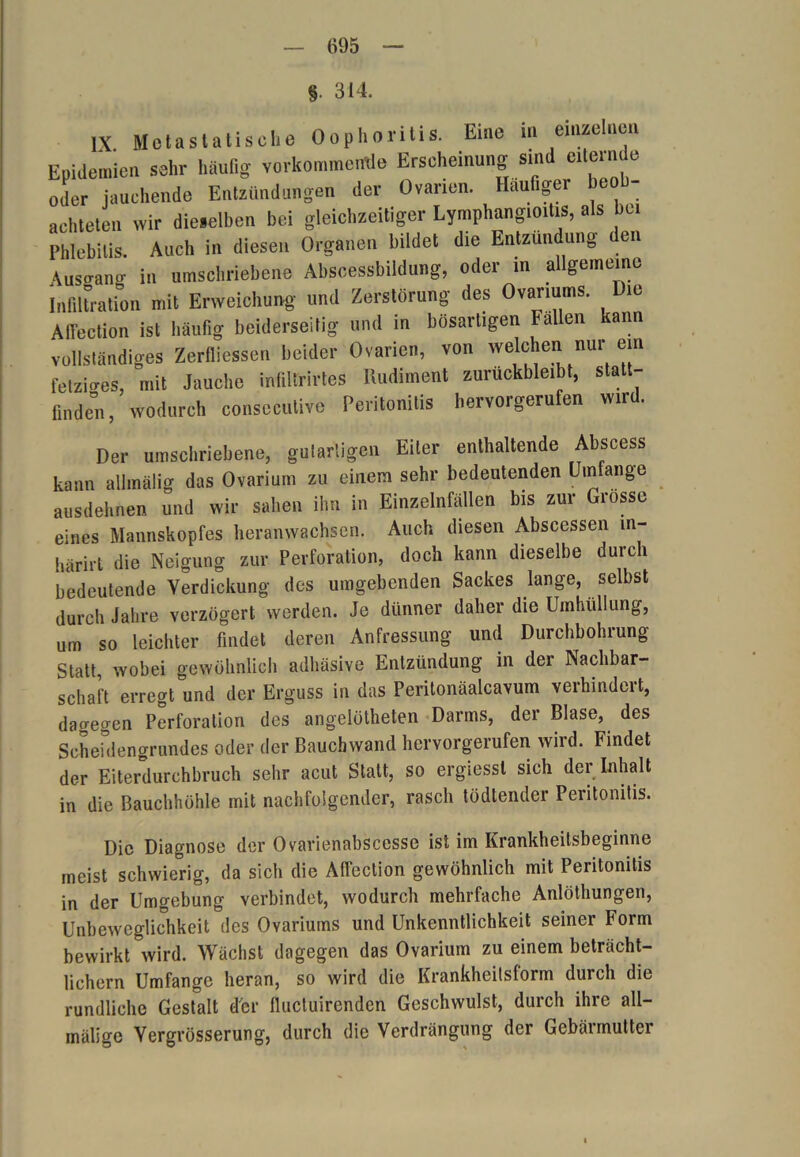 §. 314. IX Metastatische Oophoritis. Eine in einzelnen Epidemien sehr häufig verkommende Erscheinung sind eiternde oder jauchende Entzündungen der Ovarien. Häufiger beob- achteten wir dieselben bei gleichzeitiger Lymphangioitis, als bei Phlebitis. Auch in diesen Organen bildet die Entzündung den Ausgang in umschriebene Abscessbildung, oder in allgemeine Infiltration mit Erweichung und Zerstörung des Ovanums. Die Afi'ection ist häufig beiderseitig und in bösartigen Fallen kann vollständiges Zerfliessen beider Ovarien, von welchen nur ein fetziges, mit Jauche infillrirtes Rudiment zuruckbleibt, statt- finden, wodurch consecutive Peritonitis hervorgerufen wird. Der umschriebene, gutartigen Eiter enthaltende Abscess kann allmälig das Ovarium zu einem sehr bedeutenden Umfange ausdehnen und wir sahen ihn in Einzelnfällen bis zur Grosse eines Mannskopfes heranwachsen. Auch diesen Abscessen m- härirt die Neigung zur Perforation, doch kann dieselbe durch bedeutende Verdickung des umgebenden Sackes lange, selbst durch Jahre verzögert werden. Je dünner daher die Umhüllung, um so leichter findet deren Anfressung und Durchbohrung Statt, wobei gewöhnlich adhäsive Entzündung in der Nachbar- schaft erregt und der Erguss in das Peritonäalcavum verhindert, dagegen Perforation des angelötheten Darms, der Blase, des Scheidengrandes oder der Bauchwand hervorgerufen wird. Findet der Eiterdurchbruch sehr acut Statt, so ergiessl sich der Inhalt in die Bauchhöhle mit nachfolgender, rasch tödtender Peritonitis. Die Diagnose der Ovarienabscesse ist im Krankheitsbeginne meist schwierig, da sich die Affection gewöhnlich mit Peritonitis in der Umgebung verbindet, wodurch mehrfache Anlöthungen, Unbeweglichkeit des Ovariums und Unkenntlichkeit seiner Form bewirkt wird. Wächst dagegen das Ovarium zu einem beträcht- lichem Umfange heran, so wird die Krankheitsform durch die rundliche Gestalt d'cr fluctuirenden Geschwulst, durch ihre all- mälige Vergrösserung, durch die Verdrängung der Gebärmutter