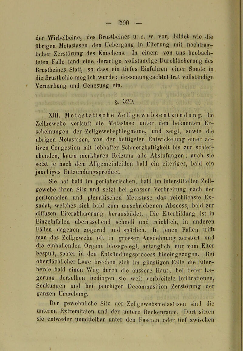 der Wirbelbeinc, des Brustbeines u. s. w. vor, bildet wie die übrigen Metastasen den Uebergang in Eiterung mit nachträg- licher Zerstörung des Knochens. In einem von uns beobach- teten Falle fand eine derartige vollständige Durchlöcherung des Brustbeines Statt, so dass ein tiefes Einführen einer Sonde in die Brusthöhle möglich wurde; dessenungeachtet trat vollständige Vernarbung und Genesung ein. §. 320. XIII. Meta statische Zellgewebsentzündung. Im Zellgewebe verlauft die Metastase unter den bekannten Er- scheinungen der Zellgewebsphlegmone, und zeigt, sowie die übrigen Metastasen, von der heftigsten Entwickelung einer ac- tiven Congestion mit lebhafter Schmerzhaftigkeit bis zur schlei- chenden, kaum merkbaren Reizung alle Abstufungen; auch sie setzt je nach dem Allgemeinleiden bald ein eiteriges, bald ein jauchiges Entziindungsproduct. Sie hat bald im peripherischen, bald im interstitiellen Zell- gewebe ihren Silz und setzt bei grosser Verbreitung nach der peritonäalen und pleuritischen Metastase das reichlichste Ex- sudat, welches sich bald zum umschriebenen Abscess, bald zur diffusen Eiterablagerung herausbildet. Die Eiterbildung ist in Einzelnfällen überraschend schnell und reichlich, in anderen Fällen dagegen zögernd und spärlich. In jenen Fällen trifft man das Zellgewebe oft in grosser Ausdehnung zerstört und die einhiillenden Organe blossg-elegt, anfänglich nur vom Eiter bespült, später in den Enfzündungsprocess hincingezogen. Bei oberflächlicher Lage brechen sich im günstigen Falle die Eiter- herde bald einen Weg durch die äussere Haut; bei tiefer La- gerung derselben bedingen sie weit verbreitete Infiltrationen, Senkungen und bei jauchiger Decomposition Zerstörung der ganzen Umgebung. Der gewöhnliche Silz der Zellgewebsmelastasen sind die unteren Extremitäten und der untere Beckenraum. Dort sitzen sie entweder unmittelbar unter den Fascieu oder tief zwischen