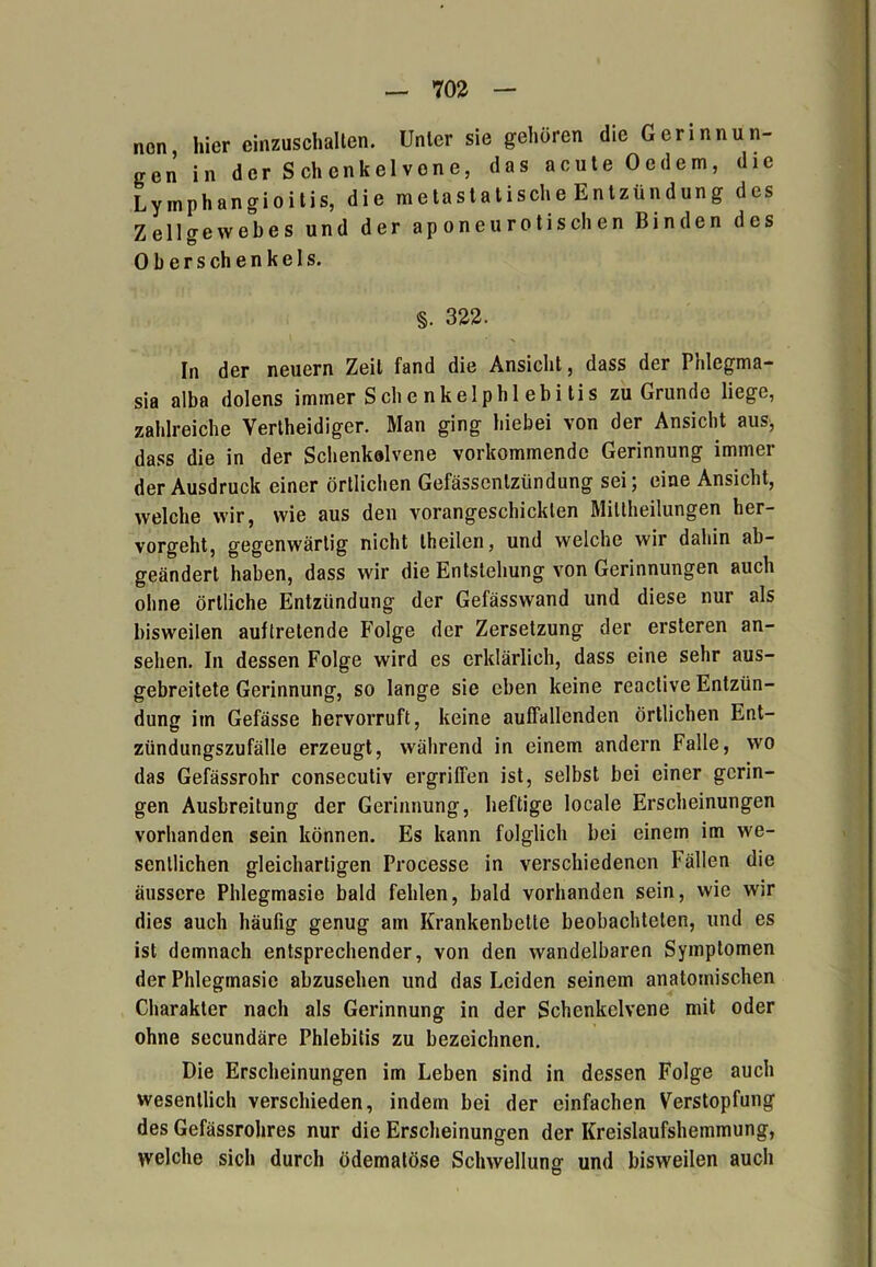 non hiereinzuschalten. Unter sie gehören die Gerinnun- gen in der Schenkelvone, das acute Oedem, die Lymphangioitis, die metastatische Entzündung des Zellgewebes und der aponeurotischen Binden des 0 b e r s ch e n k e I s. §. 322. In der neuern Zeit fand die Ansicht, dass der Pnlegma- sia alba dolens immer Sehe nkelphl ebi tis zu Grunde liege, zahlreiche Yertheidiger. Man ging hiebei von der Ansicht aus, dass die in der Sclienkolvene vorkommende Gerinnung immer der Ausdruck einer örtlichen Gefässenlzündung sei; eine Ansicht, welche wir, wie aus den vorangeschicklen Mittheilungen her- vorgeht, gegenwärtig nicht theilen, und welche wir dahin ab- geändert haben, dass wir die Entstehung von Gerinnungen auch ohne örtliche Entzündung der Gefässwand und diese nur als bisweilen auftretende Folge der Zersetzung der ersteren an- selien. In dessen Folge wird es erklärlich, dass eine sehr aus- gebreitete Gerinnung, so lange sie eben keine reactive Entzün- dung im Gefässe hervorruft, keine auffallenden örtlichen Ent- zündungszufälle erzeugt, während in einem andern Falle, wo das Gefässrohr conseculiv ergriffen ist, selbst bei einer gerin- gen Ausbreitung der Gerinnung, heftige locale Erscheinungen vorhanden sein können. Es kann folglich bei einem im we- sentlichen gleichartigen Processe in verschiedenen Pällen die äussere Phlegmasie bald fehlen, bald vorhanden sein, wie wir dies auch häufig genug am Krankenbette beobachteten, und es ist demnach entsprechender, von den wandelbaren Symptomen der Phlegmasie abzusehen und das Leiden seinem anatomischen Charakter nach als Gerinnung in der Schenkclvene mit oder ohne secundäre Phlebitis zu bezeichnen. Die Erscheinungen im Leben sind in dessen Folge auch wesentlich verschieden, indem bei der einfachen Verstopfung des Gefässrohres nur die Erscheinungen der Kreislaufshemmung, welche sich durch ödematöse Schwellung und bisweilen auch O