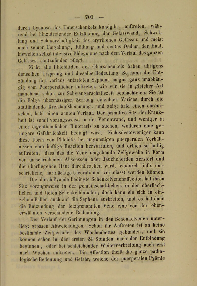 durch Cyanose des Unterschenkels kundgibt, auftreten, wäh- rend bei hinzutretender Entzündung der Gefässvvand, Schwel- lung und Schmerzhaftigkeit des ergriffenen Gefässes und meist auch seiner Umgebung, Reibung und acutes Oedern der Haut, bisweilen selbst intensive Phlegmone nach dem Verlauf des ganzen Gefässes, statlzufinden pflegt. Nicht alle Phlebitiden des Oberschenkels haben übrigens denselben Ursprung und dieselbe Bedeutung. So kann die Ent- zündung der varicös entarteten Saphena magna ganz unabhän- gig vom Puerperalfieber auftreten, wie wir sie in gleicher Art manchmal schon zur Schwangerschaftszeit beobachteten. Sie ist die Folge übermässiger Zerrung einzelner Varices durch die stallfindende Kreislaufshemmung, und zeigt bald einen chroni- schen, bald einen acuten Verlauf. Der primitive Silz der Krank- heit ist somit vorzugsweise in der Venenwand, und weniger in einer eigentümlichen Blulcrasis zu suchen, wodurch eine ge- ringere Gefährlichkeit bedingt wird. Nichtsdestoweniger kann diese Form von Phlebitis bei ungünstigen puerperalen Verhält- nissen eine heftige Reaclion hervorrufen, und örtlich so heftig auftreten, dass das die Vene umgebende Zellgewebe in Form von umschriebenen Abscesscn oder Jaucheherden zerstört und die überliegende Haut durchbrochen wird, wodurch liefe, um- schriebene, hartnäckige Ulcerationen veranlasst werden können. Die durch Pyämie bedingte Schenkelvenenaffeclion hat ihren Silz vorzugsweise in der gemeinschaftlichen, in der oberfläch- lichen und liefen Sehenkelblutader; doch kann sie sich in ein- zelnen Fällen auch auf die Saphena ausbreiten, und es hat dann die Entzündung der letztgenannten Vene eine von der oben- erwähnten verschiedene Bedeutung. Der Verlauf der Gerinnungen in den Schenkelvenen unter- liegt grossen Abweichungen. Schon ihr Auftreten ist an keine bestimmte Zeitperiode des Wochenbettes gebunden, und sie können schon in den ersten 24 Stunden nach der Entbindung beginnen , oder bei schleichender Weiterverbreitung auch erst nach Wochen auftreten. Die Affeclion theilt die ganze patho- logische Bedeutung und Gefahr, welche der puerperalen Pyämie