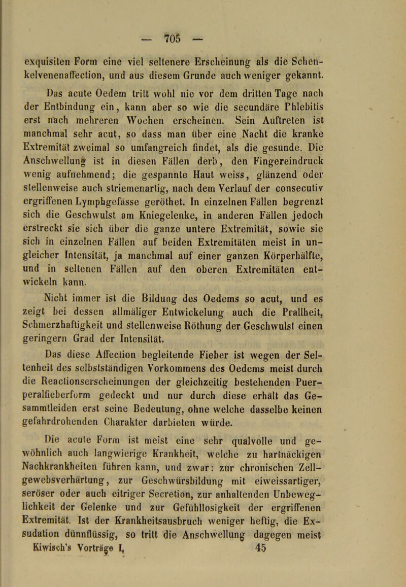 exquisiten Form eine viel seltenere Erscheinung' als die Schen- kelvenenaffection, und aus diesem Grunde auch weniger gekannt. Das acute Oedem tritt wohl nie vor dem dritten Tage nach der Entbindung ein, kann aber so wie die secundäre Fhlebitis erst nach mehreren Wochen erscheinen. Sein Auftreten ist manchmal sehr acut, so dass man über eine Nacht die kranke Extremität zweimal so umfangreich findet, als die gesunde. Die Anschwellung ist in diesen Fällen derb, den Fingereindruck wenig aufnehmend; die gespannte Haut weiss, glänzend oder stellenweise auch slriemenartig, nach dem Verlauf der conseculiv ergriffenen Lymphgefässe geröthet. In einzelnen Fällen begrenzt sich die Geschwulst am Kniegelenke, in anderen Fällen jedoch erstreckt sie sich über die ganze untere Extremität, sowie sie sich in einzelnen Fällen auf beiden Extremitäten meist in un- gleicher Intensität, ja manchmal auf einer ganzen Körperhälfte, und in seltenen Fällen auf den oberen Extremitäten ent- wickeln kann. Nicht immer ist die Bildung des Oedems so acut, und es zeigt bei dessen allmäliger Entwickelung auch die Prallheit, Schmerzhaftigkeit und stellenweise Röthung der Geschwulst einen geringem Grad der Intensität. Das diese Atfeclion begleitende Fieber ist wegen der Sel- tenheit des selbstständigen Vorkommens des Oedems meist durch die Reactionserscheinungen der gleichzeitig bestehenden Puer- peralfieberform gedeckt und nur durch diese erhält das Ge- sammtleiden erst seine Bedeutung, ohne welche dasselbe keinen gefahrdrohenden Charakter darbieten würde. Die acule Form ist meist eine sehr qualvolle und ge- wöhnlich auch langwierige Krankheit, welche zu hartnäckigen Nachkrankheiten führen kann, und zwar: zur chronischen Zell- gewebsverhärtung, zur Geschwürsbildung mit eiweissartiger, seröser oder auch eitriger Secretion, zur anhaltenden Unbeweg- lichkeit der Gelenke und zur Gefühllosigkeit der ergritTenen Extremität. Ist der Krankheitsausbruch weniger heftig, die Ex- sudation dünnflüssig, so tritt die Anschwellung dagegen meist Kiwisch’s Vorträge I, 45